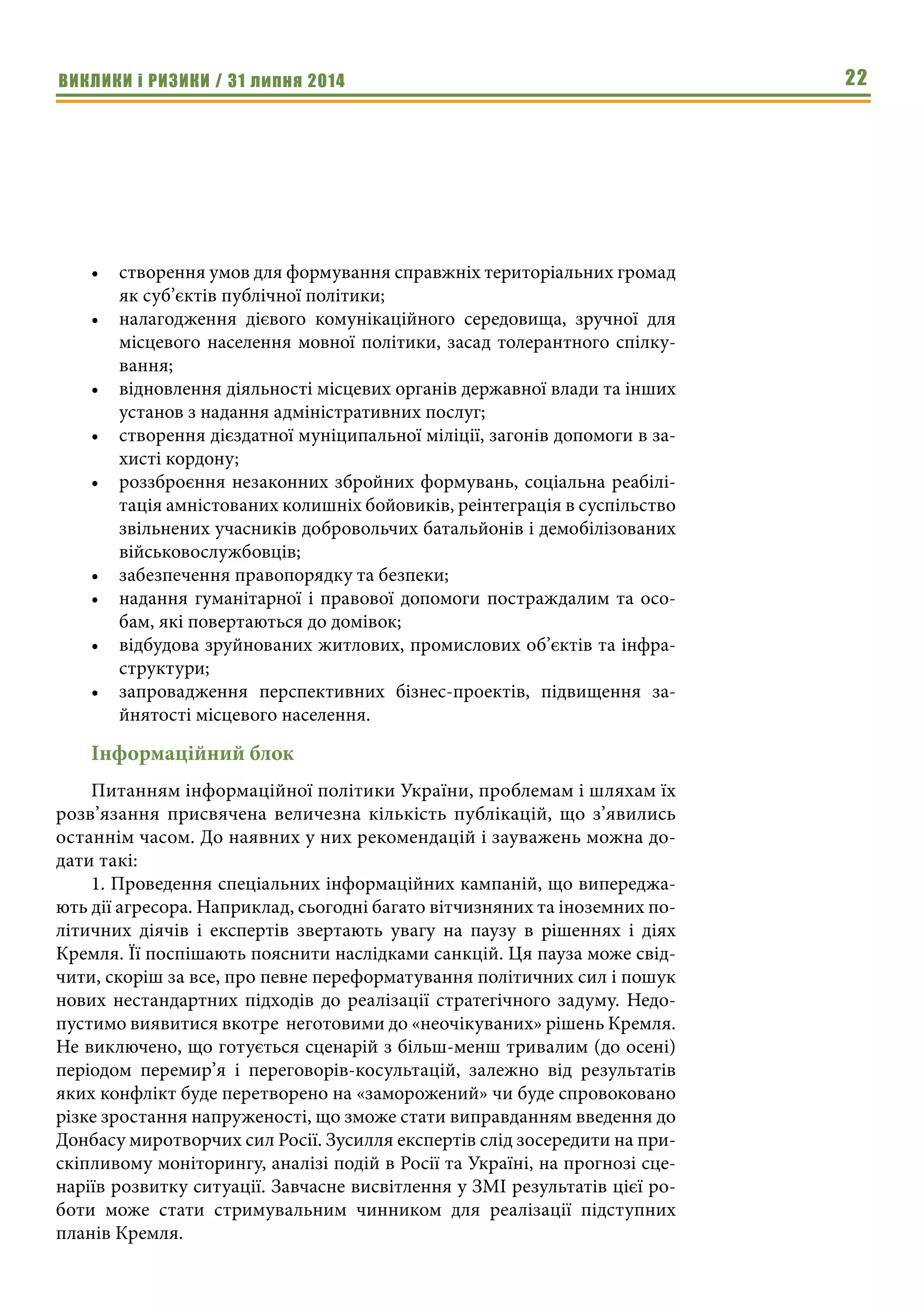 ВИКЛИКИ і РИЗИКИ / 31 липня 2014 22
•	 створення умов для формування справжніх територіальних громад
як суб’єктів публічної політики;
•	 налагодження дієвого комунікаційного середовища, зручної для
місцевого населення мовної політики, засад толерантного спілку-
вання;
•	 відновлення діяльності місцевих органів державної влади та інших
установ з надання адміністративних послуг;
•	 створення дієздатної муніципальної міліції, загонів допомоги в за-
хисті кордону;
•	 роззброєння незаконних збройних формувань, соціальна реабілі-
тація амністованих колишніх бойовиків, реінтеграція в суспільство
звільнених учасників добровольчих батальйонів і демобілізованих
військовослужбовців;
•	 забезпечення правопорядку та безпеки;
•	 надання гуманітарної і правової допомоги постраждалим та осо-
бам, які повертаються до домівок;
•	 відбудова зруйнованих житлових, промислових об’єктів та інфра-
структури;
•	 запровадження перспективних бізнес-проектів, підвищення за-
йнятості місцевого населення.
Інформаційний блок
Питанням інформаційної політики України, проблемам і шляхам їх
розв’язання присвячена величезна кількість публікацій, що з’явились
останнім часом. До наявних у них рекомендацій і зауважень можна до-
дати такі:
1. Проведення спеціальних інформаційних кампаній, що випереджа-
ють дії агресора. Наприклад, сьогодні багато вітчизняних та іноземних по-
літичних діячів і експертів звертають увагу на паузу в рішеннях і діях
Кремля. Її поспішають пояснити наслідками санкцій. Ця пауза може свід-
чити, скоріш за все, про певне переформатування політичних сил і пошук
нових нестандартних підходів до реалізації стратегічного задуму. Недо-
пустимо виявитися вкотре неготовими до «неочікуваних» рішень Кремля.
Не виключено, що готується сценарій з більш-менш тривалим (до осені)
періодом перемир’я і переговорів-косультацій, залежно від результатів
яких конфлікт буде перетворено на «заморожений» чи буде спровоковано
різке зростання напруженості, що зможе стати виправданням введення до
Донбасу миротворчих сил Росії. Зусилля експертів слід зосередити на при-
скіпливому моніторингу, аналізі подій в Росії та Україні, на прогнозі сце-
наріїв розвитку ситуації. Завчасне висвітлення у ЗМІ результатів цієї ро-
боти може стати стримувальним чинником для реалізації підступних
планів Кремля.
 