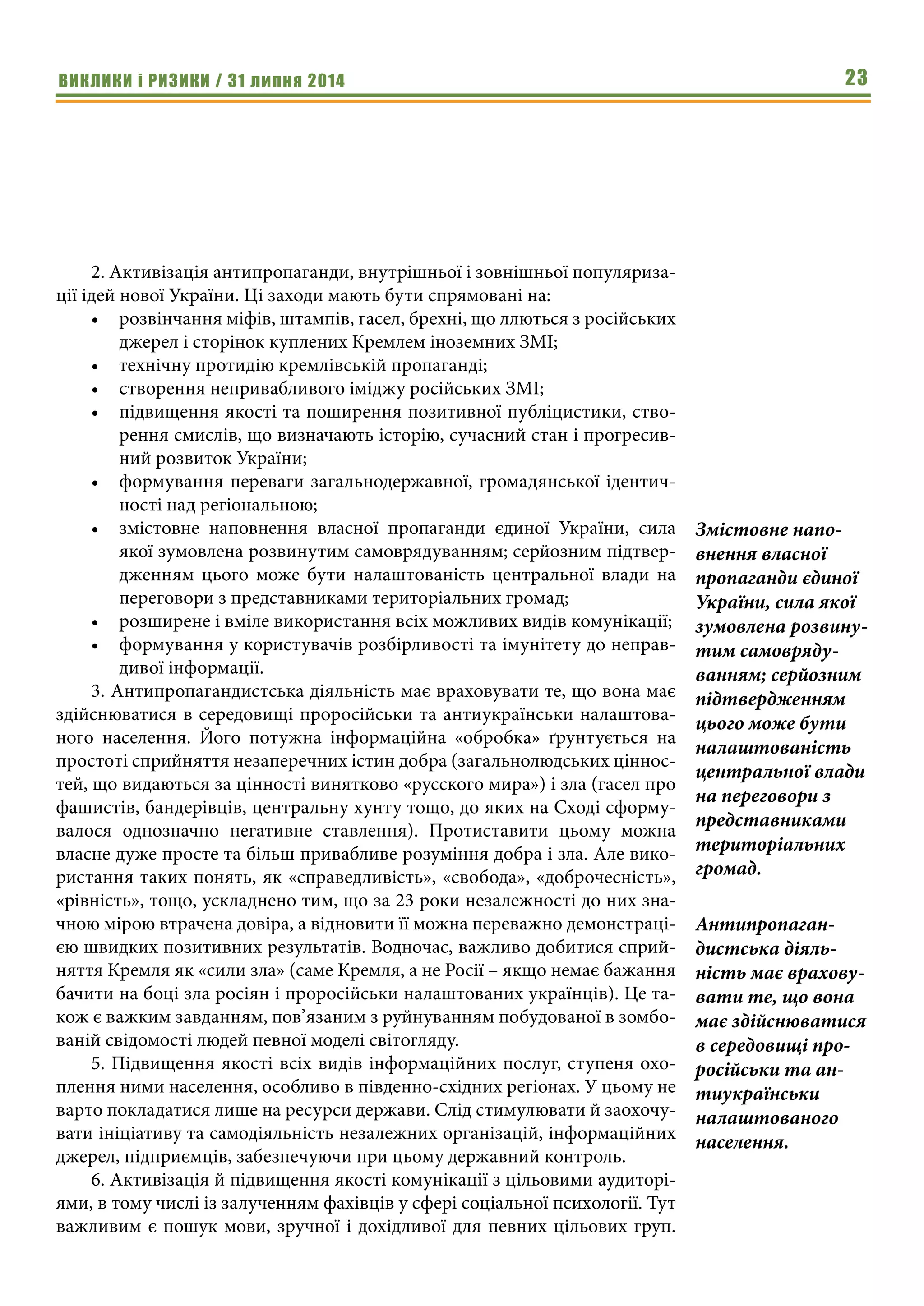 ВИКЛИКИ і РИЗИКИ / 31 липня 2014 23
2. Активізація антипропаганди, внутрішньої і зовнішньої популяриза-
ції ідей нової України. Ці заходи мають бути спрямовані на:
•	 розвінчання міфів, штампів, гасел, брехні, що ллються з російських
джерел і сторінок куплених Кремлем іноземних ЗМІ;
•	 технічну протидію кремлівській пропаганді;
•	 створення непривабливого іміджу російських ЗМІ;
•	 підвищення якості та поширення позитивної публіцистики, ство-
рення смислів, що визначають історію, сучасний стан і прогресив-
ний розвиток України;
•	 формування переваги загальнодержавної, громадянської ідентич-
ності над регіональною;
•	 змістовне наповнення власної пропаганди єдиної України, сила
якої зумовлена розвинутим самоврядуванням; серйозним підтвер-
дженням цього може бути налаштованість центральної влади на
переговори з представниками територіальних громад;
•	 розширене і вміле використання всіх можливих видів комунікації;
•	 формування у користувачів розбірливості та імунітету до неправ-
дивої інформації.
3. Антипропагандистська діяльність має враховувати те, що вона має
здійснюватися в середовищі проросійськи та антиукраїнськи налаштова-
ного населення. Його потужна інформаційна «обробка» ґрунтується на
простоті сприйняття незаперечних істин добра (загальнолюдських ціннос-
тей, що видаються за цінності винятково «русского мира») і зла (гасел про
фашистів, бандерівців, центральну хунту тощо, до яких на Сході сформу-
валося однозначно негативне ставлення). Протиставити цьому можна
власне дуже просте та більш привабливе розуміння добра і зла. Але вико-
ристання таких понять, як «справедливість», «свобода», «доброчесність»,
«рівність», тощо, ускладнено тим, що за 23 роки незалежності до них зна-
чною мірою втрачена довіра, а відновити її можна переважно демонстраці-
єю швидких позитивних результатів. Водночас, важливо добитися сприй-
няття Кремля як «сили зла» (саме Кремля, а не Росії – якщо немає бажання
бачити на боці зла росіян і проросійськи налаштованих українців). Це та-
кож є важким завданням, пов’язаним з руйнуванням побудованої в зомбо-
ваній свідомості людей певної моделі світогляду.
5. Підвищення якості всіх видів інформаційних послуг, ступеня охо-
плення ними населення, особливо в південно-східних регіонах. У цьому не
варто покладатися лише на ресурси держави. Слід стимулювати й заохочу-
вати ініціативу та самодіяльність незалежних організацій, інформаційних
джерел, підприємців, забезпечуючи при цьому державний контроль.
6. Активізація й підвищення якості комунікації з цільовими аудиторі-
ями, в тому числі із залученням фахівців у сфері соціальної психології. Тут
важливим є пошук мови, зручної і дохідливої для певних цільових груп.
Змістовне напо-
внення власної
пропаганди єдиної
України, сила якої
зумовлена розвину-
тим самовряду-
ванням; серйозним
підтвердженням
цього може бути
налаштованість
центральної влади
на переговори з
представниками
територіальних
громад.
Антипропаган-
дистська діяль-
ність має врахову-
вати те, що вона
має здійснюватися
в середовищі про-
російськи та ан-
тиукраїнськи
налаштованого
населення.
 