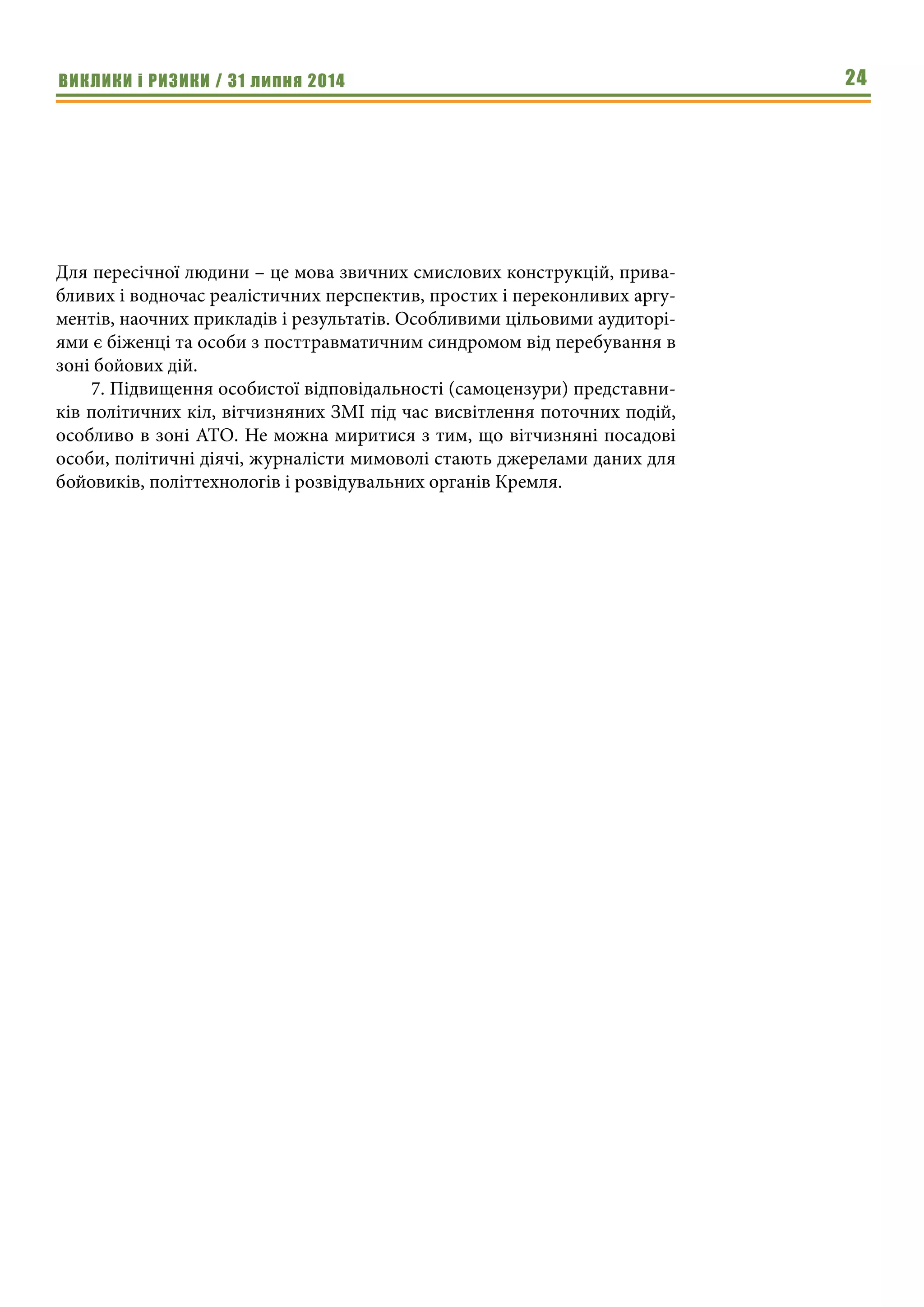 ВИКЛИКИ і РИЗИКИ / 31 липня 2014 24
Для пересічної людини – це мова звичних смислових конструкцій, прива-
бливих і водночас реалістичних перспектив, простих і переконливих аргу-
ментів, наочних прикладів і результатів. Особливими цільовими аудиторі-
ями є біженці та особи з посттравматичним синдромом від перебування в
зоні бойових дій.
7. Підвищення особистої відповідальності (самоцензури) представни-
ків політичних кіл, вітчизняних ЗМІ під час висвітлення поточних подій,
особливо в зоні АТО. Не можна миритися з тим, що вітчизняні посадові
особи, політичні діячі, журналісти мимоволі стають джерелами даних для
бойовиків, політтехнологів і розвідувальних органів Кремля.
 