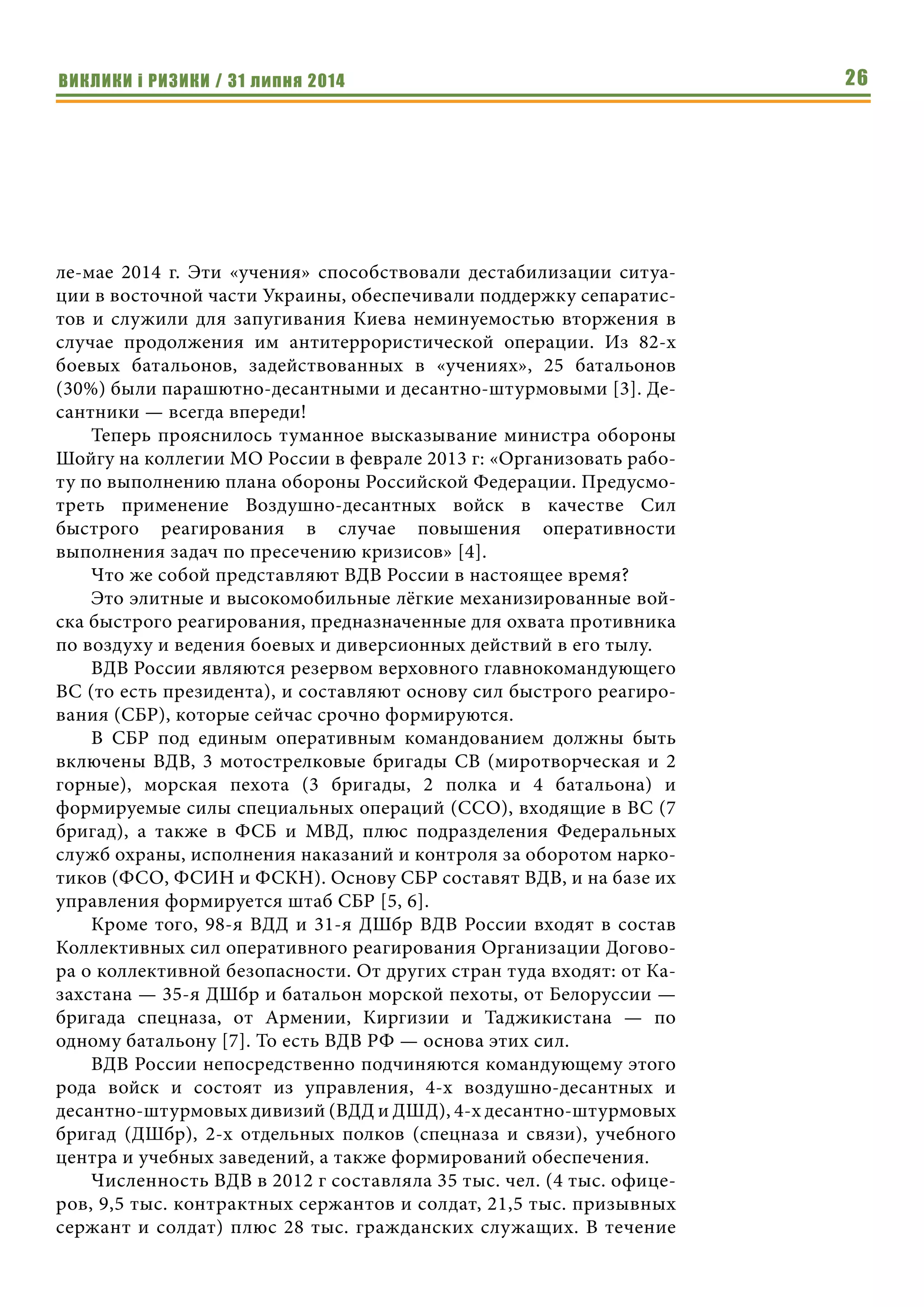 ВИКЛИКИ і РИЗИКИ / 31 липня 2014 26
ле-мае 2014 г. Эти «учения» способствовали дестабилизации ситуа-
ции в восточной части Украины, обеспечивали поддержку сепаратис-
тов и служили для запугивания Киева неминуемостью вторжения в
случае продолжения им антитеррористической операции. Из 82-х
боевых батальонов, задействованных в «учениях», 25 батальонов
(30%) были парашютно-десантными и десантно-штурмовыми [3]. Де-
сантники — всегда впереди!
Теперь прояснилось туманное высказывание министра обороны
Шойгу на коллегии МО России в феврале 2013 г: «Организовать рабо-
ту по выполнению плана обороны Российской Федерации. Предусмо-
треть применение Воздушно-десантных войск в качестве Сил
быстрого реагирования в случае повышения оперативности
выполнения задач по пресечению кризисов» [4].
Что же собой представляют ВДВ России в настоящее время?
Это элитные и высокомобильные лёгкие механизированные вой-
ска быстрого реагирования, предназначенные для охвата противника
по воздуху и ведения боевых и диверсионных действий в его тылу.
ВДВ России являются резервом верховного главнокомандующего
ВС (то есть президента), и составляют основу сил быстрого реагиро-
вания (СБР), которые сейчас срочно формируются.
В СБР под единым оперативным командованием должны быть
включены ВДВ, 3 мотострелковые бригады СВ (миротворческая и 2
горные), морская пехота (3 бригады, 2 полка и 4 батальона) и
формируемые силы специальных операций (ССО), входящие в ВС (7
бригад), а также в ФСБ и МВД, плюс подразделения Федеральных
служб охраны, исполнения наказаний и контроля за оборотом нарко-
тиков (ФСО, ФСИН и ФСКН). Основу СБР составят ВДВ, и на базе их
управления формируется штаб СБР [5, 6].
Кроме того, 98-я ВДД и 31-я ДШбр ВДВ России входят в состав
Коллективных сил оперативного реагирования Организации Догово-
ра о коллективной безопасности. От других стран туда входят: от Ка-
захстана — 35-я ДШбр и батальон морской пехоты, от Белоруссии —
бригада спецназа, от Армении, Киргизии и Таджикистана — по
одному батальону [7]. То есть ВДВ РФ — основа этих сил.
ВДВ России непосредственно подчиняются командующему этого
рода войск и состоят из управления, 4-х воздушно-десантных и
десантно-штурмовых дивизий (ВДД и ДШД), 4-х десантно-штурмовых
бригад (ДШбр), 2-х отдельных полков (спецназа и связи), учебного
центра и учебных заведений, а также формирований обеспечения.
Численность ВДВ в 2012 г составляла 35 тыс. чел. (4 тыс. офице-
ров, 9,5 тыс. контрактных сержантов и солдат, 21,5 тыс. призывных
сержант и солдат) плюс 28 тыс. гражданских служащих. В течение
 