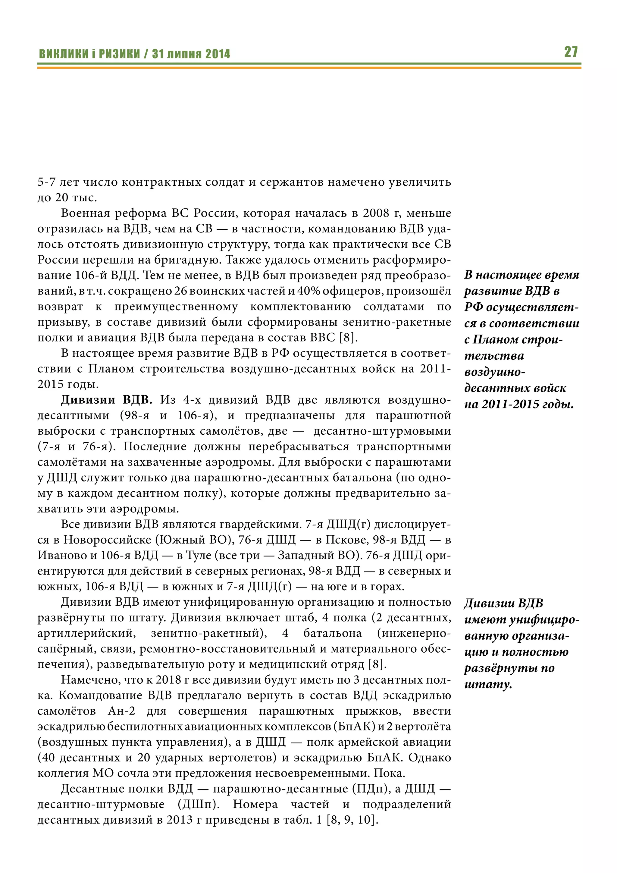 ВИКЛИКИ і РИЗИКИ / 31 липня 2014 27
5-7 лет число контрактных солдат и сержантов намечено увеличить
до 20 тыс.
Военная реформа ВС России, которая началась в 2008 г, меньше
отразилась на ВДВ, чем на СВ — в частности, командованию ВДВ уда-
лось отстоять дивизионную структуру, тогда как практически все СВ
России перешли на бригадную. Также удалось отменить расформиро-
вание 106-й ВДД. Тем не менее, в ВДВ был произведен ряд преобразо-
ваний, в т.ч. сокращено 26 воинских частей и 40% офицеров, произошёл
возврат к преимущественному комплектованию солдатами по
призыву, в составе дивизий были сформированы зенитно-ракетные
полки и авиация ВДВ была передана в состав ВВС [8].
В настоящее время развитие ВДВ в РФ осуществляется в соответ-
ствии с Планом строительства воздушно-десантных войск на 2011-
2015 годы.
Дивизии ВДВ. Из 4-х дивизий ВДВ две являются воздушно-
десантными (98-я и 106-я), и предназначены для парашютной
выброски с транспортных самолётов, две — десантно-штурмовыми
(7-я и 76-я). Последние должны перебрасываться транспортными
самолётами на захваченные аэродромы. Для выброски с парашютами
у ДШД служит только два парашютно-десантных батальона (по одно-
му в каждом десантном полку), которые должны предварительно за-
хватить эти аэродромы.
Все дивизии ВДВ являются гвардейскими. 7-я ДШД(г) дислоцирует-
ся в Новороссийске (Южный ВО), 76-я ДШД — в Пскове, 98-я ВДД — в
Иваново и 106-я ВДД — в Туле (все три — Западный ВО). 76-я ДШД ори-
ентируются для действий в северных регионах, 98-я ВДД — в северных и
южных, 106-я ВДД — в южных и 7-я ДШД(г) — на юге и в горах.
Дивизии ВДВ имеют унифицированную организацию и полностью
развёрнуты по штату. Дивизия включает штаб, 4 полка (2 десантных,
артиллерийский, зенитно-ракетный), 4 батальона (инженерно-
сапёрный, связи, ремонтно-восстановительный и материального обес-
печения), разведывательную роту и медицинский отряд [8].
Намечено, что к 2018 г все дивизии будут иметь по 3 десантных пол-
ка. Командование ВДВ предлагало вернуть в состав ВДД эскадрилью
самолётов Ан-2 для совершения парашютных прыжков, ввести
эскадрильюбеспилотныхавиационныхкомплексов(БпАК)и2вертолёта
(воздушных пункта управления), а в ДШД — полк армейской авиации
(40 десантных и 20 ударных вертолетов) и эскадрилью БпАК. Однако
коллегия МО сочла эти предложения несвоевременными. Пока.
Десантные полки ВДД — парашютно-десантные (ПДп), а ДШД —
десантно-штурмовые (ДШп). Номера частей и подразделений
десантных дивизий в 2013 г приведены в табл. 1 [8, 9, 10].
В настоящее время
развитие ВДВ в
РФ осуществляет-
ся в соответствии
с Планом строи-
тельства
воздушно-
десантных войск
на 2011-2015 годы.
Дивизии ВДВ
имеют унифициро-
ванную организа-
цию и полностью
развёрнуты по
штату.
 