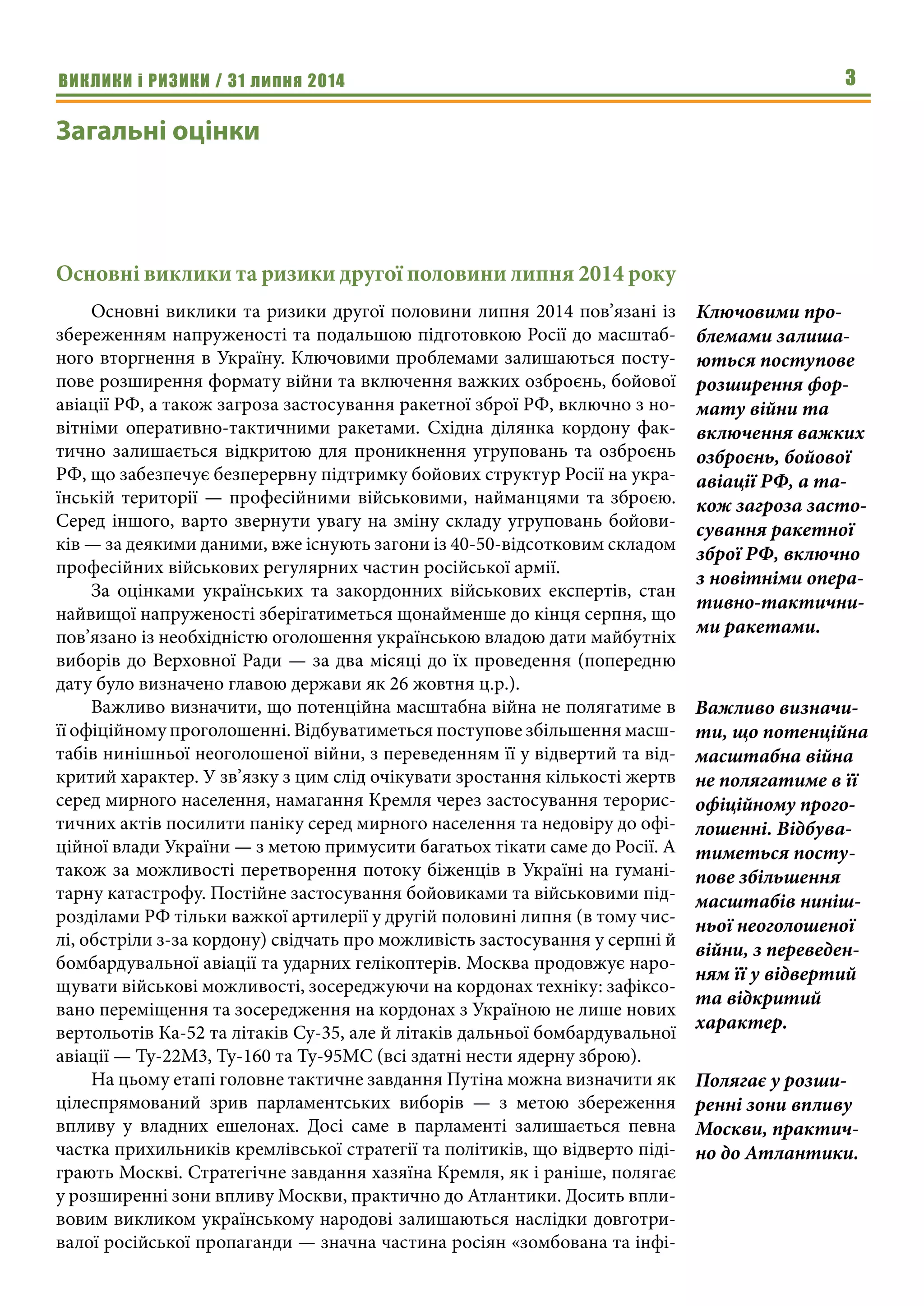 ВИКЛИКИ і РИЗИКИ / 31 липня 2014 3
Загальні оцінки
Основні виклики та ризики другої половини липня 2014 року
Основні виклики та ризики другої половини липня 2014 пов’язані із
збереженням напруженості та подальшою підготовкою Росії до масштаб-
ного вторгнення в Україну. Ключовими проблемами залишаються посту-
пове розширення формату війни та включення важких озброєнь, бойової
авіації РФ, а також загроза застосування ракетної зброї РФ, включно з но-
вітніми оперативно-тактичними ракетами. Східна ділянка кордону фак-
тично залишається відкритою для проникнення угруповань та озброєнь
РФ, що забезпечує безперервну підтримку бойових структур Росії на укра-
їнській території — професійними військовими, найманцями та зброєю.
Серед іншого, варто звернути увагу на зміну складу угруповань бойови-
ків — за деякими даними, вже існують загони із 40-50-відсотковим складом
професійних військових регулярних частин російської армії.
За оцінками українських та закордонних військових експертів, стан
найвищої напруженості зберігатиметься щонайменше до кінця серпня, що
пов’язано із необхідністю оголошення українською владою дати майбутніх
виборів до Верховної Ради — за два місяці до їх проведення (попередню
дату було визначено главою держави як 26 жовтня ц.р.).
Важливо визначити, що потенційна масштабна війна не полягатиме в
її офіційному проголошенні. Відбуватиметься поступове збільшення масш-
табів нинішньої неоголошеної війни, з переведенням її у відвертий та від-
критий характер. У зв’язку з цим слід очікувати зростання кількості жертв
серед мирного населення, намагання Кремля через застосування терорис-
тичних актів посилити паніку серед мирного населення та недовіру до офі-
ційної влади України — з метою примусити багатьох тікати саме до Росії. А
також за можливості перетворення потоку біженців в Україні на гумані-
тарну катастрофу. Постійне застосування бойовиками та військовими під-
розділами РФ тільки важкої артилерії у другій половині липня (в тому чис-
лі, обстріли з-за кордону) свідчать про можливість застосування у серпні й
бомбардувальної авіації та ударних гелікоптерів. Москва продовжує наро-
щувати військові можливості, зосереджуючи на кордонах техніку: зафіксо-
вано переміщення та зосередження на кордонах з Україною не лише нових
вертольотів Ка-52 та літаків Су-35, але й літаків дальньої бомбардувальної
авіації — Ту-22М3, Ту-160 та Ту-95МС (всі здатні нести ядерну зброю).
На цьому етапі головне тактичне завдання Путіна можна визначити як
цілеспрямований зрив парламентських виборів — з метою збереження
впливу у владних ешелонах. Досі саме в парламенті залишається певна
частка прихильників кремлівської стратегії та політиків, що відверто піді-
грають Москві. Стратегічне завдання хазяїна Кремля, як і раніше, полягає
у розширенні зони впливу Москви, практично до Атлантики. Досить впли-
вовим викликом українському народові залишаються наслідки довготри-
валої російської пропаганди — значна частина росіян «зомбована та інфі-
Ключовими про-
блемами залиша-
ються поступове
розширення фор-
мату війни та
включення важких
озброєнь, бойової
авіації РФ, а та-
кож загроза засто-
сування ракетної
зброї РФ, включно
з новітніми опера-
тивно-тактични-
ми ракетами.
Важливо визначи-
ти, що потенційна
масштабна війна
не полягатиме в її
офіційному прого-
лошенні. Відбува-
тиметься посту-
пове збільшення
масштабів ниніш-
ньої неоголошеної
війни, з переведен-
ням її у відвертий
та відкритий
характер.
Полягає у розши-
ренні зони впливу
Москви, практич-
но до Атлантики.
 
