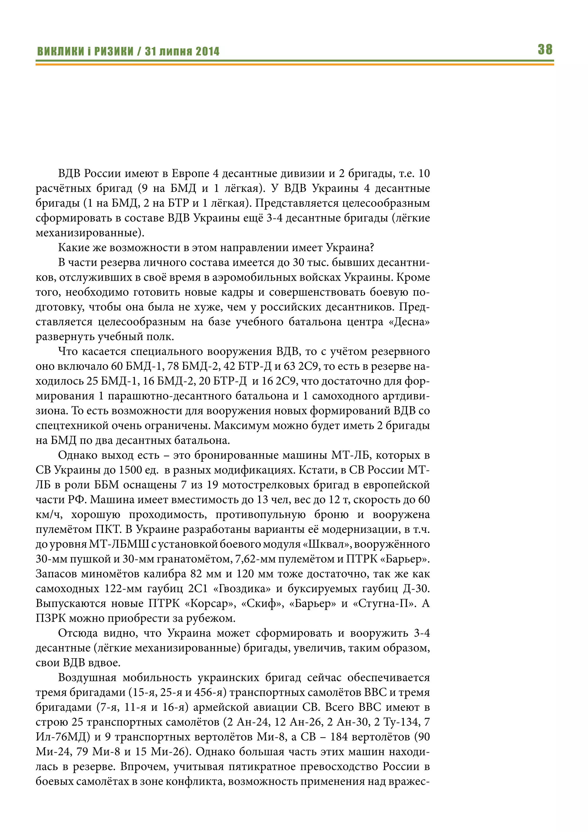 ВИКЛИКИ і РИЗИКИ / 31 липня 2014 38
ВДВ России имеют в Европе 4 десантные дивизии и 2 бригады, т.е. 10
расчётных бригад (9 на БМД и 1 лёгкая). У ВДВ Украины 4 десантные
бригады (1 на БМД, 2 на БТР и 1 лёгкая). Представляется целесообразным
сформировать в составе ВДВ Украины ещё 3-4 десантные бригады (лёгкие
механизированные).
Какие же возможности в этом направлении имеет Украина?
В части резерва личного состава имеется до 30 тыс. бывших десантни-
ков, отслуживших в своё время в аэромобильных войсках Украины. Кроме
того, необходимо готовить новые кадры и совершенствовать боевую по-
дготовку, чтобы она была не хуже, чем у российских десантников. Пред-
ставляется целесообразным на базе учебного батальона центра «Десна»
развернуть учебный полк.
Что касается специального вооружения ВДВ, то с учётом резервного
оно включало 60 БМД-1, 78 БМД-2, 42 БТР-Д и 63 2С9, то есть в резерве на-
ходилось 25 БМД-1, 16 БМД-2, 20 БТР-Д и 16 2С9, что достаточно для фор-
мирования 1 парашютно-десантного батальона и 1 самоходного артдиви-
зиона. То есть возможности для вооружения новых формирований ВДВ со
спецтехникой очень ограничены. Максимум можно будет иметь 2 бригады
на БМД по два десантных батальона.
Однако выход есть – это бронированные машины МТ-ЛБ, которых в
СВ Украины до 1500 ед. в разных модификациях. Кстати, в СВ России МТ-
ЛБ в роли ББМ оснащены 7 из 19 мотострелковых бригад в европейской
части РФ. Машина имеет вместимость до 13 чел, вес до 12 т, скорость до 60
км/ч, хорошую проходимость, противопульную броню и вооружена
пулемётом ПКТ. В Украине разработаны варианты её модернизации, в т.ч.
доуровняМТ-ЛБМШсустановкойбоевогомодуля«Шквал»,вооружённого
30-мм пушкой и 30-мм гранатомётом, 7,62-мм пулемётом и ПТРК «Барьер».
Запасов миномётов калибра 82 мм и 120 мм тоже достаточно, так же как
самоходных 122-мм гаубиц 2С1 «Гвоздика» и буксируемых гаубиц Д-30.
Выпускаются новые ПТРК «Корсар», «Скиф», «Барьер» и «Стугна-П». А
ПЗРК можно приобрести за рубежом.
Отсюда видно, что Украина может сформировать и вооружить 3-4
десантные (лёгкие механизированные) бригады, увеличив, таким образом,
свои ВДВ вдвое.
Воздушная мобильность украинских бригад сейчас обеспечивается
тремя бригадами (15-я, 25-я и 456-я) транспортных самолётов ВВС и тремя
бригадами (7-я, 11-я и 16-я) армейской авиации СВ. Всего ВВС имеют в
строю 25 транспортных самолётов (2 Ан-24, 12 Ан-26, 2 Ан-30, 2 Ту-134, 7
Ил-76МД) и 9 транспортных вертолётов Ми-8, а СВ – 184 вертолётов (90
Ми-24, 79 Ми-8 и 15 Ми-26). Однако большая часть этих машин находи-
лась в резерве. Впрочем, учитывая пятикратное превосходство России в
боевых самолётах в зоне конфликта, возможность применения над вражес-
 