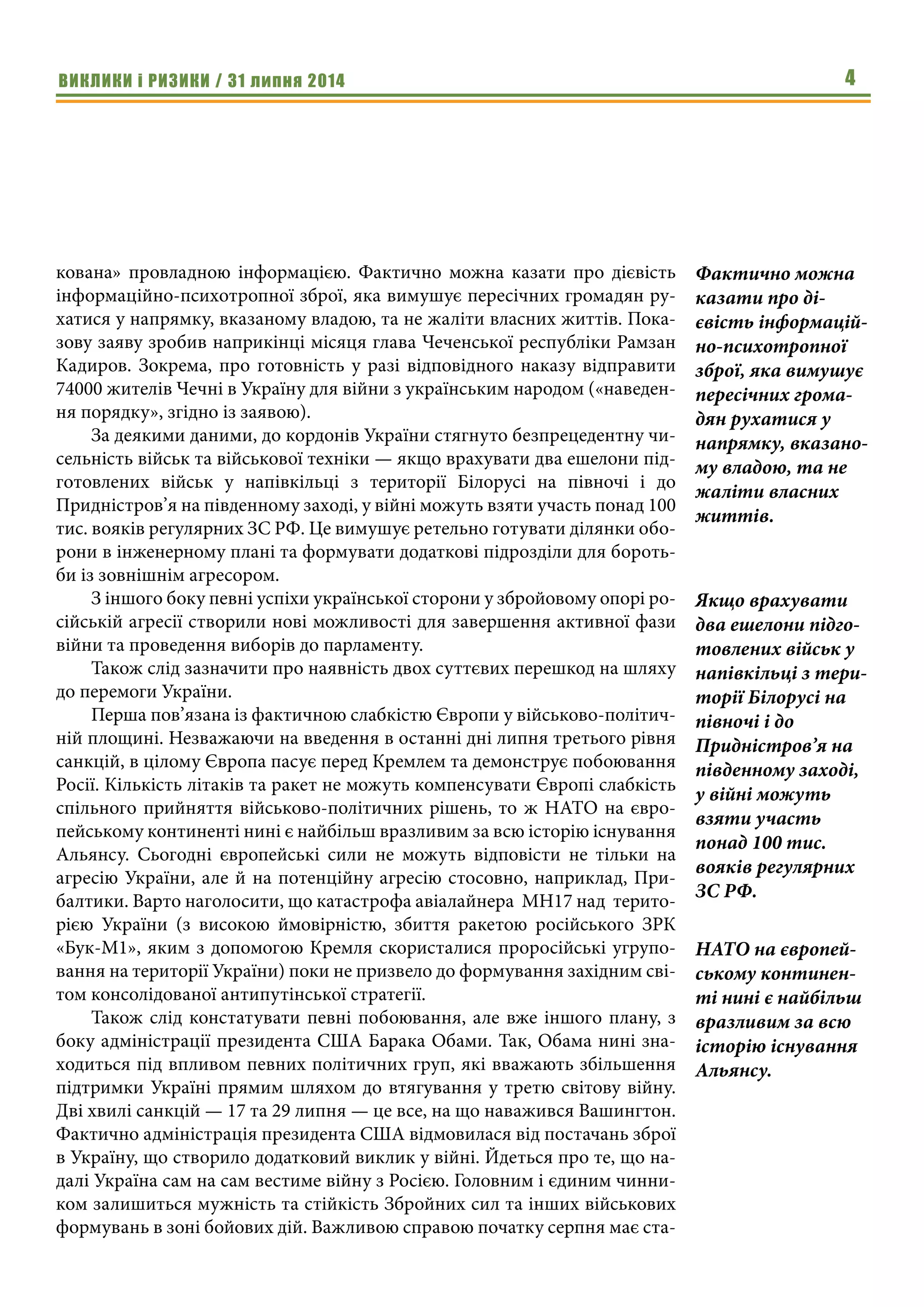 ВИКЛИКИ і РИЗИКИ / 31 липня 2014 4
кована» провладною інформацією. Фактично можна казати про дієвість
інформаційно-психотропної зброї, яка вимушує пересічних громадян ру-
хатися у напрямку, вказаному владою, та не жаліти власних життів. Пока-
зову заяву зробив наприкінці місяця глава Чеченської республіки Рамзан
Кадиров. Зокрема, про готовність у разі відповідного наказу відправити
74000 жителів Чечні в Україну для війни з українським народом («наведен-
ня порядку», згідно із заявою).
За деякими даними, до кордонів України стягнуто безпрецедентну чи-
сельність військ та військової техніки — якщо врахувати два ешелони під-
готовлених військ у напівкільці з території Білорусі на півночі і до
Придністров’я на південному заході, у війні можуть взяти участь понад 100
тис. вояків регулярних ЗС РФ. Це вимушує ретельно готувати ділянки обо-
рони в інженерному плані та формувати додаткові підрозділи для бороть-
би із зовнішнім агресором.
З іншого боку певні успіхи української сторони у збройовому опорі ро-
сійській агресії створили нові можливості для завершення активної фази
війни та проведення виборів до парламенту.
Також слід зазначити про наявність двох суттєвих перешкод на шляху
до перемоги України.
Перша пов’язана із фактичною слабкістю Європи у військово-політич-
ній площині. Незважаючи на введення в останні дні липня третього рівня
санкцій, в цілому Європа пасує перед Кремлем та демонструє побоювання
Росії. Кількість літаків та ракет не можуть компенсувати Європі слабкість
спільного прийняття військово-політичних рішень, то ж НАТО на євро-
пейському континенті нині є найбільш вразливим за всю історію існування
Альянсу. Сьогодні європейські сили не можуть відповісти не тільки на
агресію України, але й на потенційну агресію стосовно, наприклад, При-
балтики. Варто наголосити, що катастрофа авіалайнера MH17 над терито-
рією України (з високою ймовірністю, збиття ракетою російського ЗРК
«Бук-М1», яким з допомогою Кремля скористалися проросійські угрупо-
вання на території України) поки не призвело до формування західним сві-
том консолідованої антипутінської стратегії.
Також слід констатувати певні побоювання, але вже іншого плану, з
боку адміністрації президента США Барака Обами. Так, Обама нині зна-
ходиться під впливом певних політичних груп, які вважають збільшення
підтримки Україні прямим шляхом до втягування у третю світову війну.
Дві хвилі санкцій — 17 та 29 липня — це все, на що наважився Вашингтон.
Фактично адміністрація президента США відмовилася від постачань зброї
в Україну, що створило додатковий виклик у війні. Йдеться про те, що на-
далі Україна сам на сам вестиме війну з Росією. Головним і єдиним чинни-
ком залишиться мужність та стійкість Збройних сил та інших військових
формувань в зоні бойових дій. Важливою справою початку серпня має ста-
Фактично можна
казати про ді-
євість інформацій-
но-психотропної
зброї, яка вимушує
пересічних грома-
дян рухатися у
напрямку, вказано-
му владою, та не
жаліти власних
життів.
Якщо врахувати
два ешелони підго-
товлених військ у
напівкільці з тери-
торії Білорусі на
півночі і до
Придністров’я на
південному заході,
у війні можуть
взяти участь
понад 100 тис.
вояків регулярних
ЗС РФ.
НАТО на європей-
ському континен-
ті нині є найбільш
вразливим за всю
історію існування
Альянсу.
 