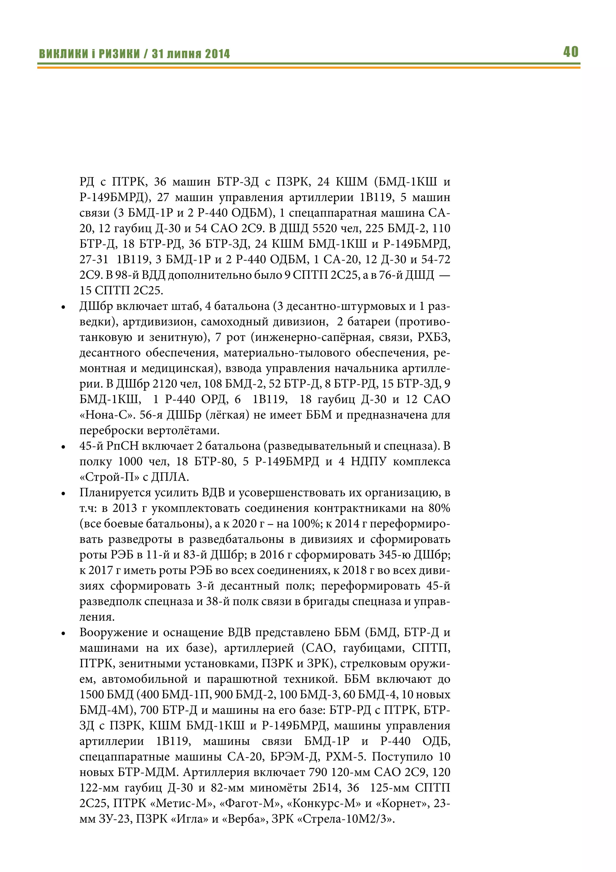 ВИКЛИКИ і РИЗИКИ / 31 липня 2014 40
РД с ПТРК, 36 машин БТР-ЗД с ПЗРК, 24 КШМ (БМД-1КШ и
Р-149БМРД), 27 машин управления артиллерии 1В119, 5 машин
связи (3 БМД-1Р и 2 Р-440 ОДБМ), 1 спецаппаратная машина СА-
20, 12 гаубиц Д-30 и 54 САО 2С9. В ДШД 5520 чел, 225 БМД-2, 110
БТР-Д, 18 БТР-РД, 36 БТР-ЗД, 24 КШМ БМД-1КШ и Р-149БМРД,
27-31 1В119, 3 БМД-1Р и 2 Р-440 ОДБМ, 1 СА-20, 12 Д-30 и 54-72
2С9. В 98-й ВДД дополнительно было 9 СПТП 2С25, а в 76-й ДШД  —
15 СПТП 2С25.
•	 ДШбр включает штаб, 4 батальона (3 десантно-штурмовых и 1 раз-
ведки), артдивизион, самоходный дивизион, 2 батареи (противо-
танковую и зенитную), 7 рот (инженерно-сапёрная, связи, РХБЗ,
десантного обеспечения, материально-тылового обеспечения, ре-
монтная и медицинская), взвода управления начальника артилле-
рии. В ДШбр 2120 чел, 108 БМД-2, 52 БТР-Д, 8 БТР-РД, 15 БТР-ЗД, 9
БМД-1КШ, 1 Р-440 ОРД, 6 1В119, 18 гаубиц Д-30 и 12 САО
«Нона-С». 56-я ДШБр (лёгкая) не имеет ББМ и предназначена для
переброски вертолётами.
•	 45-й РпСН включает 2 батальона (разведывательный и спецназа). В
полку 1000 чел, 18 БТР-80, 5 Р-149БМРД и 4 НДПУ комплекса
«Строй-П» с ДПЛА.
•	 Планируется усилить ВДВ и усовершенствовать их организацию, в
т.ч: в 2013 г укомплектовать соединения контрактниками на 80%
(все боевые батальоны), а к 2020 г – на 100%; к 2014 г переформиро-
вать разведроты в разведбатальоны в дивизиях и сформировать
роты РЭБ в 11-й и 83-й ДШбр; в 2016 г сформировать 345-ю ДШбр;
к 2017 г иметь роты РЭБ во всех соединениях, к 2018 г во всех диви-
зиях сформировать 3-й десантный полк; переформировать 45-й
разведполк спецназа и 38-й полк связи в бригады спецназа и управ-
ления.
•	 Вооружение и оснащение ВДВ представлено ББМ (БМД, БТР-Д и
машинами на их базе), артиллерией (САО, гаубицами, СПТП,
ПТРК, зенитными установками, ПЗРК и ЗРК), стрелковым оружи-
ем, автомобильной и парашютной техникой. ББМ включают до
1500 БМД (400 БМД-1П, 900 БМД-2, 100 БМД-3, 60 БМД-4, 10 новых
БМД-4М), 700 БТР-Д и машины на его базе: БТР-РД с ПТРК, БТР-
ЗД с ПЗРК, КШМ БМД-1КШ и Р-149БМРД, машины управления
артиллерии 1В119, машины связи БМД-1Р и Р-440 ОДБ,
спецаппаратные машины СА-20, БРЭМ-Д, РХМ-5. Поступило 10
новых БТР-МДМ. Артиллерия включает 790 120-мм САО 2С9, 120
122-мм гаубиц Д-30 и 82-мм миномёты 2Б14, 36 125-мм СПТП
2С25, ПТРК «Метис-М», «Фагот-М», «Конкурс-М» и «Корнет», 23-
мм ЗУ-23, ПЗРК «Игла» и «Верба», ЗРК «Стрела-10М2/3».
 