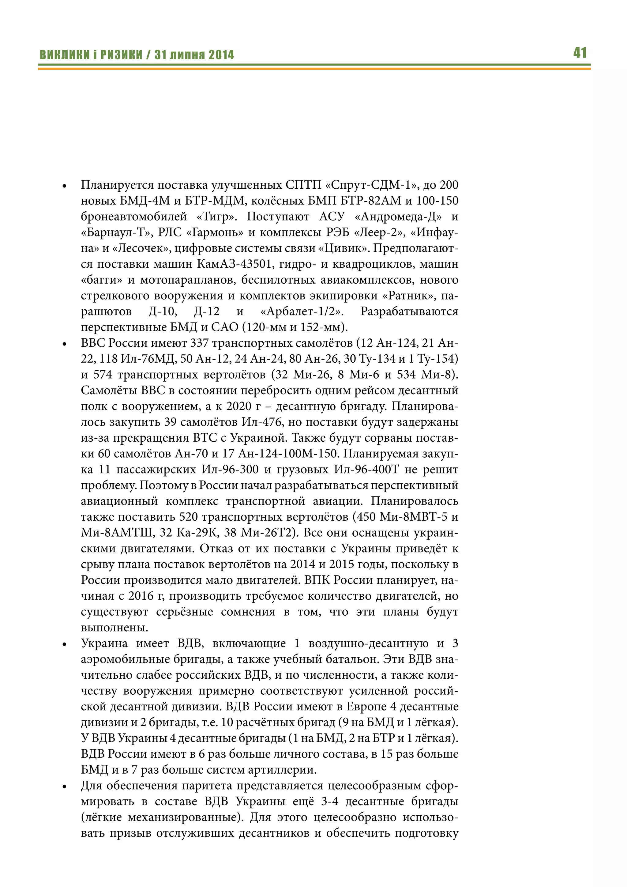 ВИКЛИКИ і РИЗИКИ / 31 липня 2014 41
•	 Планируется поставка улучшенных СПТП «Спрут-СДМ-1», до 200
новых БМД-4М и БТР-МДМ, колёсных БМП БТР-82АМ и 100-150
бронеавтомобилей «Тигр». Поступают АСУ «Андромеда-Д» и
«Барнаул-Т», РЛС «Гармонь» и комплексы РЭБ «Леер-2», «Инфау-
на» и «Лесочек», цифровые системы связи «Цивик». Предполагают-
ся поставки машин КамАЗ-43501, гидро- и квадроциклов, машин
«багги» и мотопарапланов, беспилотных авиакомплексов, нового
стрелкового вооружения и комплектов экипировки «Ратник», па-
рашютов Д-10, Д-12 и «Арбалет-1/2». Разрабатываются
перспективные БМД и САО (120-мм и 152-мм).
•	 ВВС России имеют 337 транспортных самолётов (12 Ан-124, 21 Ан-
22, 118 Ил-76МД, 50 Ан-12, 24 Ан-24, 80 Ан-26, 30 Ту-134 и 1 Ту-154)
и 574 транспортных вертолётов (32 Ми-26, 8 Ми-6 и 534 Ми-8).
Самолёты ВВС в состоянии перебросить одним рейсом десантный
полк с вооружением, а к 2020 г – десантную бригаду. Планирова-
лось закупить 39 самолётов Ил-476, но поставки будут задержаны
из-за прекращения ВТС с Украиной. Также будут сорваны постав-
ки 60 самолётов Ан-70 и 17 Ан-124-100М-150. Планируемая закуп-
ка 11 пассажирских Ил-96-300 и грузовых Ил-96-400Т не решит
проблему.ПоэтомувРоссииначалразрабатыватьсяперспективный
авиационный комплекс транспортной авиации. Планировалось
также поставить 520 транспортных вертолётов (450 Ми-8МВТ-5 и
Ми-8АМТШ, 32 Ка-29К, 38 Ми-26Т2). Все они оснащены украин-
скими двигателями. Отказ от их поставки с Украины приведёт к
срыву плана поставок вертолётов на 2014 и 2015 годы, поскольку в
России производится мало двигателей. ВПК России планирует, на-
чиная с 2016 г, производить требуемое количество двигателей, но
существуют серьёзные сомнения в том, что эти планы будут
выполнены.
•	 Украина имеет ВДВ, включающие 1 воздушно-десантную и 3
аэромобильные бригады, а также учебный батальон. Эти ВДВ зна-
чительно слабее российских ВДВ, и по численности, а также коли-
честву вооружения примерно соответствуют усиленной россий-
ской десантной дивизии. ВДВ России имеют в Европе 4 десантные
дивизии и 2 бригады, т.е. 10 расчётных бригад (9 на БМД и 1 лёгкая).
У ВДВ Украины 4 десантные бригады (1 на БМД, 2 на БТР и 1 лёгкая).
ВДВ России имеют в 6 раз больше личного состава, в 15 раз больше
БМД и в 7 раз больше систем артиллерии.
•	 Для обеспечения паритета представляется целесообразным сфор-
мировать в составе ВДВ Украины ещё 3-4 десантные бригады
(лёгкие механизированные). Для этого целесообразно использо-
вать призыв отслуживших десантников и обеспечить подготовку
 