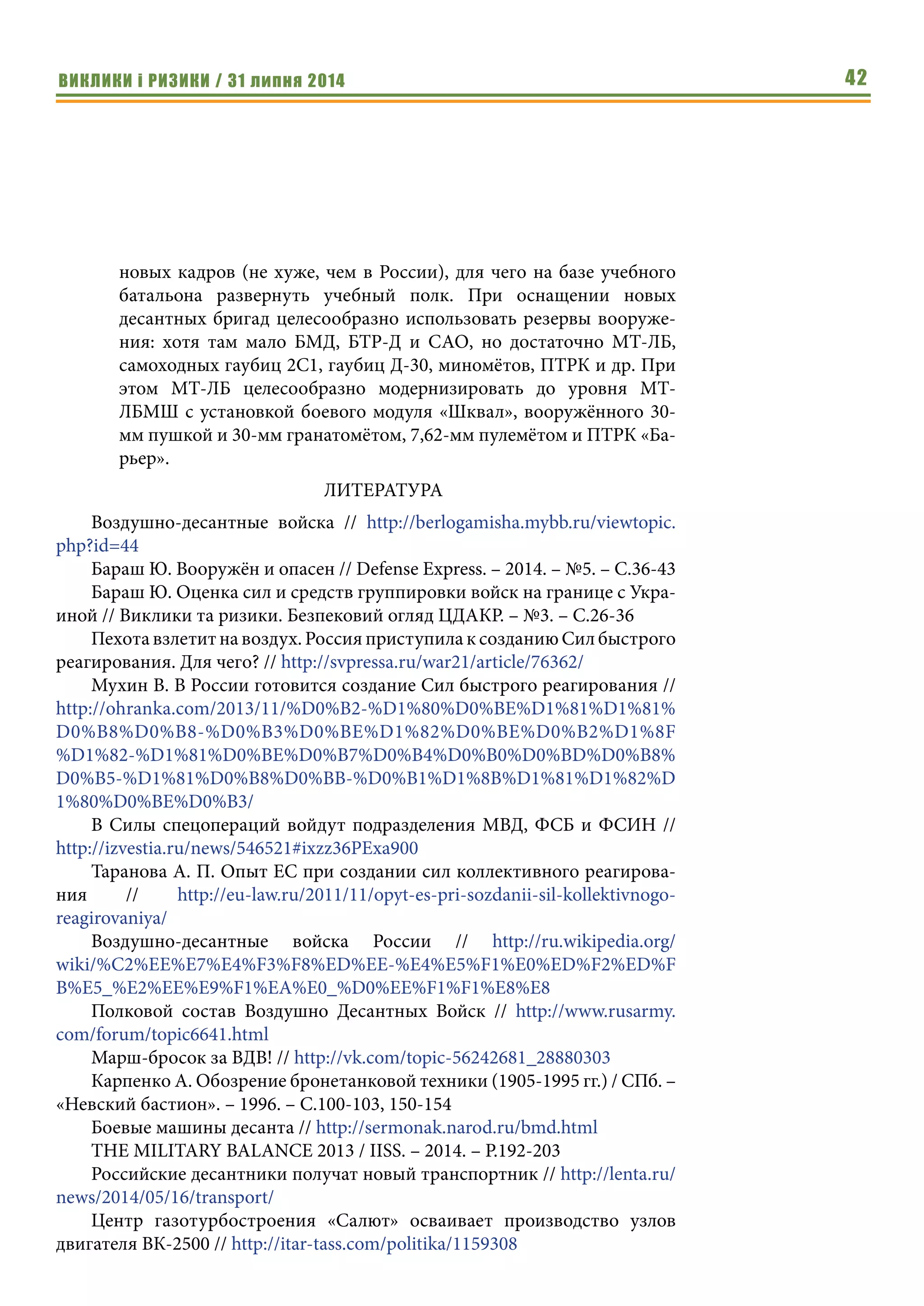 ВИКЛИКИ і РИЗИКИ / 31 липня 2014 42
новых кадров (не хуже, чем в России), для чего на базе учебного
батальона развернуть учебный полк. При оснащении новых
десантных бригад целесообразно использовать резервы вооруже-
ния: хотя там мало БМД, БТР-Д и САО, но достаточно МТ-ЛБ,
самоходных гаубиц 2С1, гаубиц Д-30, миномётов, ПТРК и др. При
этом МТ-ЛБ целесообразно модернизировать до уровня МТ-
ЛБМШ с установкой боевого модуля «Шквал», вооружённого 30-
мм пушкой и 30-мм гранатомётом, 7,62-мм пулемётом и ПТРК «Ба-
рьер».
ЛИТЕРАТУРА
Воздушно-десантные войска // http://berlogamisha.mybb.ru/viewtopic.
php?id=44
Бараш Ю. Вооружён и опасен // Defense Express. – 2014. – №5. – C.36-43
Бараш Ю. Оценка сил и средств группировки войск на границе с Укра-
иной // Виклики та ризики. Безпековий огляд ЦДАКР. – №3. – С.26-36
Пехота взлетит на воздух. Россия приступила к созданию Сил быстрого
реагирования. Для чего? // http://svpressa.ru/war21/article/76362/
Мухин В. В России готовится создание Сил быстрого реагирования //
http://ohranka.com/2013/11/%D0%B2-%D1%80%D0%BE%D1%81%D1%81%
D0%B8%D0%B8-%D0%B3%D0%BE%D1%82%D0%BE%D0%B2%D1%8F
%D1%82-%D1%81%D0%BE%D0%B7%D0%B4%D0%B0%D0%BD%D0%B8%
D0%B5-%D1%81%D0%B8%D0%BB-%D0%B1%D1%8B%D1%81%D1%82%D
1%80%D0%BE%D0%B3/
В Силы спецопераций войдут подразделения МВД, ФСБ и ФСИН //
http://izvestia.ru/news/546521#ixzz36PExa900
Таранова А. П. Опыт ЕС при создании сил коллективного реагирова-
ния // http://eu-law.ru/2011/11/opyt-es-pri-sozdanii-sil-kollektivnogo-
reagirovaniya/
Воздушно-десантные войска России // http://ru.wikipedia.org/
wiki/%C2%EE%E7%E4%F3%F8%ED%EE-%E4%E5%F1%E0%ED%F2%ED%F
B%E5_%E2%EE%E9%F1%EA%E0_%D0%EE%F1%F1%E8%E8
Полковой состав Воздушно Десантных Войск // http://www.rusarmy.
com/forum/topic6641.html
Марш-бросок за ВДВ! // http://vk.com/topic-56242681_28880303
Карпенко А. Обозрение бронетанковой техники (1905-1995 гг.) / СПб. –
«Невский бастион». – 1996. – С.100-103, 150-154
Боевые машины десанта // http://sermonak.narod.ru/bmd.html
THE MILITARY BALANCE 2013 / IISS. – 2014. – P.192-203
Российские десантники получат новый транспортник // http://lenta.ru/
news/2014/05/16/transport/
Центр газотурбостроения «Салют» осваивает производство узлов
двигателя ВК-2500 // http://itar-tass.com/politika/1159308
 