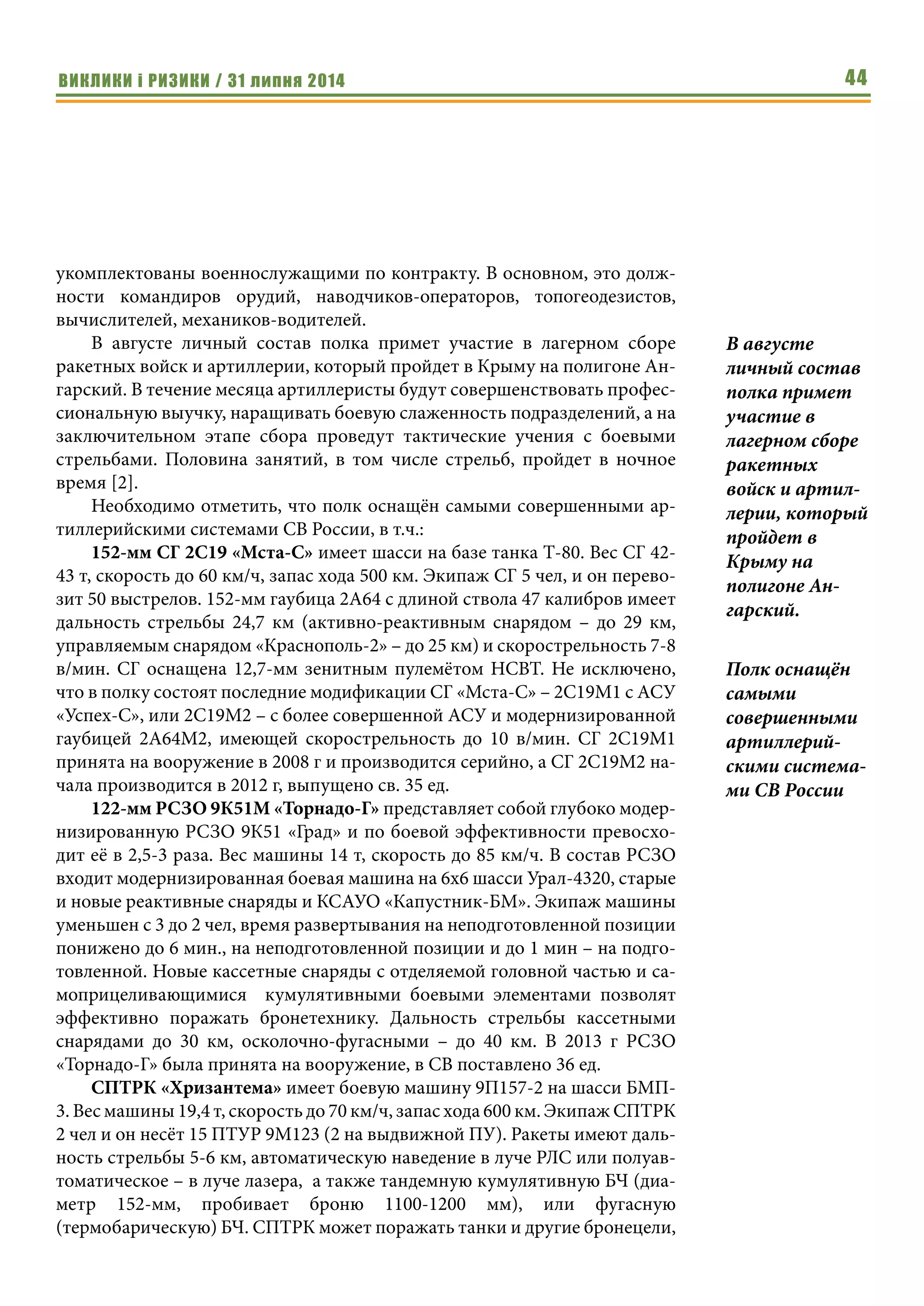 ВИКЛИКИ і РИЗИКИ / 31 липня 2014 44
укомплектованы военнослужащими по контракту. В основном, это долж-
ности командиров орудий, наводчиков-операторов, топогеодезистов,
вычислителей, механиков-водителей.
В августе личный состав полка примет участие в лагерном сборе
ракетных войск и артиллерии, который пройдет в Крыму на полигоне Ан-
гарский. В течение месяца артиллеристы будут совершенствовать профес-
сиональную выучку, наращивать боевую слаженность подразделений, а на
заключительном этапе сбора проведут тактические учения с боевыми
стрельбами. Половина занятий, в том числе стрельб, пройдет в ночное
время [2].
Необходимо отметить, что полк оснащён самыми совершенными ар-
тиллерийскими системами СВ России, в т.ч.:
152-мм СГ 2С19 «Мста-С» имеет шасси на базе танка Т-80. Вес СГ 42-
43 т, скорость до 60 км/ч, запас хода 500 км. Экипаж СГ 5 чел, и он перево-
зит 50 выстрелов. 152-мм гаубица 2А64 с длиной ствола 47 калибров имеет
дальность стрельбы 24,7 км (активно-реактивным снарядом – до 29 км,
управляемым снарядом «Краснополь-2» – до 25 км) и скорострельность 7-8
в/мин. СГ оснащена 12,7-мм зенитным пулемётом НСВТ. Не исключено,
что в полку состоят последние модификации СГ «Мста-С» – 2С19М1 с АСУ
«Успех-С», или 2С19М2 – с более совершенной АСУ и модернизированной
гаубицей 2А64М2, имеющей скорострельность до 10 в/мин. СГ 2С19М1
принята на вооружение в 2008 г и производится серийно, а СГ 2С19М2 на-
чала производится в 2012 г, выпущено св. 35 ед.
122-мм РСЗО 9К51М «Торнадо-Г» представляет собой глубоко модер-
низированную РСЗО 9К51 «Град» и по боевой эффективности превосхо-
дит её в 2,5-3 раза. Вес машины 14 т, скорость до 85 км/ч. В состав РСЗО
входит модернизированная боевая машина на 6х6 шасси Урал-4320, старые
и новые реактивные снаряды и КСАУО «Капустник-БМ». Экипаж машины
уменьшен с 3 до 2 чел, время развертывания на неподготовленной позиции
понижено до 6 мин., на неподготовленной позиции и до 1 мин – на подго-
товленной. Новые кассетные снаряды с отделяемой головной частью и са-
моприцеливающимися кумулятивными боевыми элементами позволят
эффективно поражать бронетехнику. Дальность стрельбы кассетными
снарядами до 30 км, осколочно-фугасными – до 40 км. В 2013 г РСЗО
«Торнадо-Г» была принята на вооружение, в СВ поставлено 36 ед.
СПТРК «Хризантема» имеет боевую машину 9П157-2 на шасси БМП-
3. Вес машины 19,4 т, скорость до 70 км/ч, запас хода 600 км. Экипаж СПТРК
2 чел и он несёт 15 ПТУР 9М123 (2 на выдвижной ПУ). Ракеты имеют даль-
ность стрельбы 5-6 км, автоматическую наведение в луче РЛС или полуав-
томатическое – в луче лазера, а также тандемную кумулятивную БЧ (диа-
метр 152-мм, пробивает броню 1100-1200 мм), или фугасную
(термобарическую) БЧ. СПТРК может поражать танки и другие бронецели,
В августе
личный состав
полка примет
участие в
лагерном сборе
ракетных
войск и артил-
лерии, который
пройдет в
Крыму на
полигоне Ан-
гарский.
Полк оснащён
самыми
совершенными
артиллерий-
скими система-
ми СВ России
 