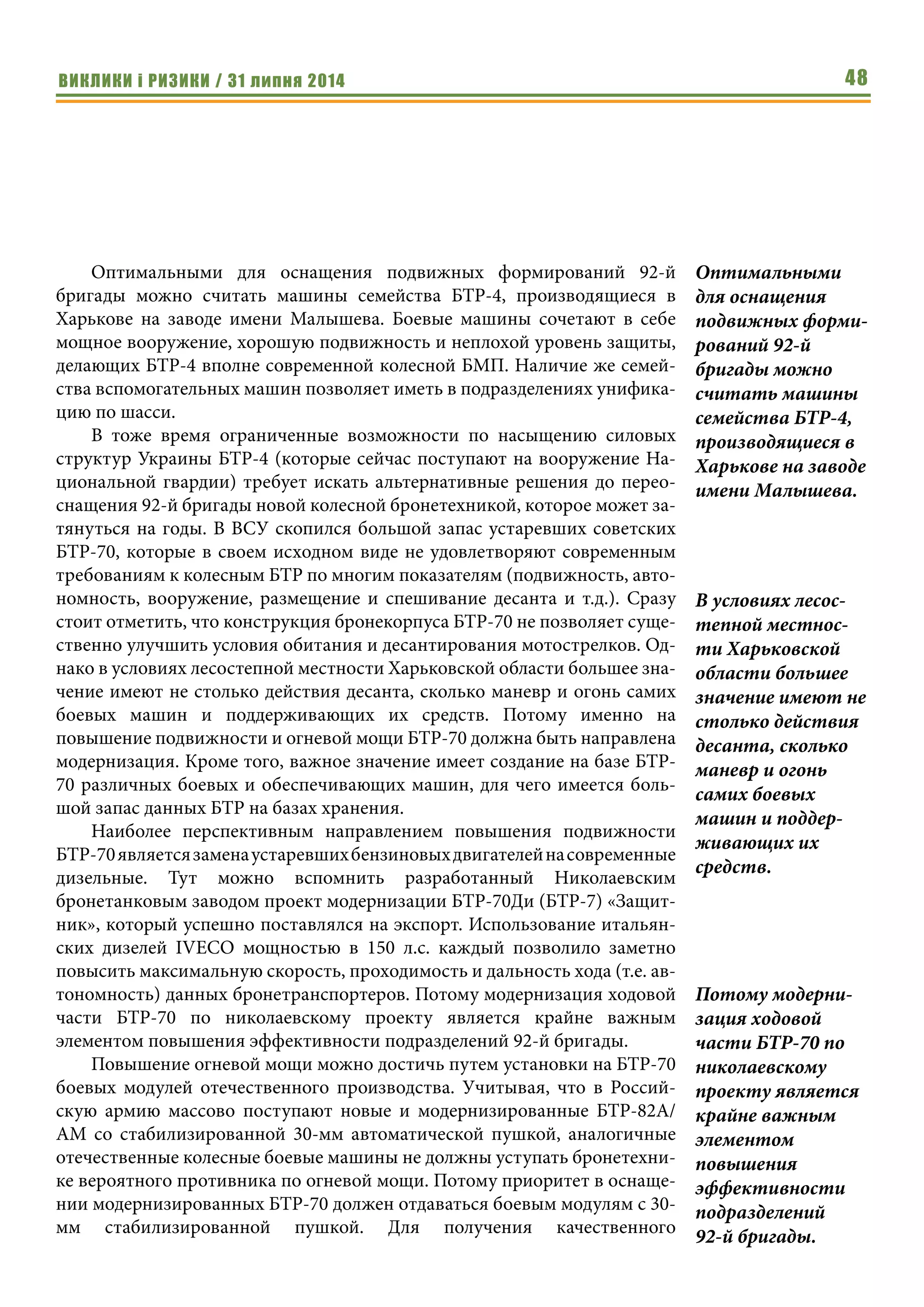 ВИКЛИКИ і РИЗИКИ / 31 липня 2014 48
Оптимальными для оснащения подвижных формирований 92-й
бригады можно считать машины семейства БТР-4, производящиеся в
Харькове на заводе имени Малышева. Боевые машины сочетают в себе
мощное вооружение, хорошую подвижность и неплохой уровень защиты,
делающих БТР-4 вполне современной колесной БМП. Наличие же семей-
ства вспомогательных машин позволяет иметь в подразделениях унифика-
цию по шасси.
В тоже время ограниченные возможности по насыщению силовых
структур Украины БТР-4 (которые сейчас поступают на вооружение На-
циональной гвардии) требует искать альтернативные решения до перео-
снащения 92-й бригады новой колесной бронетехникой, которое может за-
тянуться на годы. В ВСУ скопился большой запас устаревших советских
БТР-70, которые в своем исходном виде не удовлетворяют современным
требованиям к колесным БТР по многим показателям (подвижность, авто-
номность, вооружение, размещение и спешивание десанта и т.д.). Сразу
стоит отметить, что конструкция бронекорпуса БТР-70 не позволяет суще-
ственно улучшить условия обитания и десантирования мотострелков. Од-
нако в условиях лесостепной местности Харьковской области большее зна-
чение имеют не столько действия десанта, сколько маневр и огонь самих
боевых машин и поддерживающих их средств. Потому именно на
повышение подвижности и огневой мощи БТР-70 должна быть направлена
модернизация. Кроме того, важное значение имеет создание на базе БТР-
70 различных боевых и обеспечивающих машин, для чего имеется боль-
шой запас данных БТР на базах хранения.
Наиболее перспективным направлением повышения подвижности
БТР-70являетсязаменаустаревшихбензиновыхдвигателейнасовременные
дизельные. Тут можно вспомнить разработанный Николаевским
бронетанковым заводом проект модернизации БТР-70Ди (БТР-7) «Защит-
ник», который успешно поставлялся на экспорт. Использование итальян-
ских дизелей IVECO мощностью в 150 л.с. каждый позволило заметно
повысить максимальную скорость, проходимость и дальность хода (т.е. ав-
тономность) данных бронетранспортеров. Потому модернизация ходовой
части БТР-70 по николаевскому проекту является крайне важным
элементом повышения эффективности подразделений 92-й бригады.
Повышение огневой мощи можно достичь путем установки на БТР-70
боевых модулей отечественного производства. Учитывая, что в Россий-
скую армию массово поступают новые и модернизированные БТР-82А/
АМ со стабилизированной 30-мм автоматической пушкой, аналогичные
отечественные колесные боевые машины не должны уступать бронетехни-
ке вероятного противника по огневой мощи. Потому приоритет в оснаще-
нии модернизированных БТР-70 должен отдаваться боевым модулям с 30-
мм стабилизированной пушкой. Для получения качественного
Оптимальными
для оснащения
подвижных форми-
рований 92-й
бригады можно
считать машины
семейства БТР-4,
производящиеся в
Харькове на заводе
имени Малышева.
В условиях лесос-
тепной местнос-
ти Харьковской
области большее
значение имеют не
столько действия
десанта, сколько
маневр и огонь
самих боевых
машин и поддер-
живающих их
средств.
Потому модерни-
зация ходовой
части БТР-70 по
николаевскому
проекту является
крайне важным
элементом
повышения
эффективности
подразделений
92-й бригады.
 