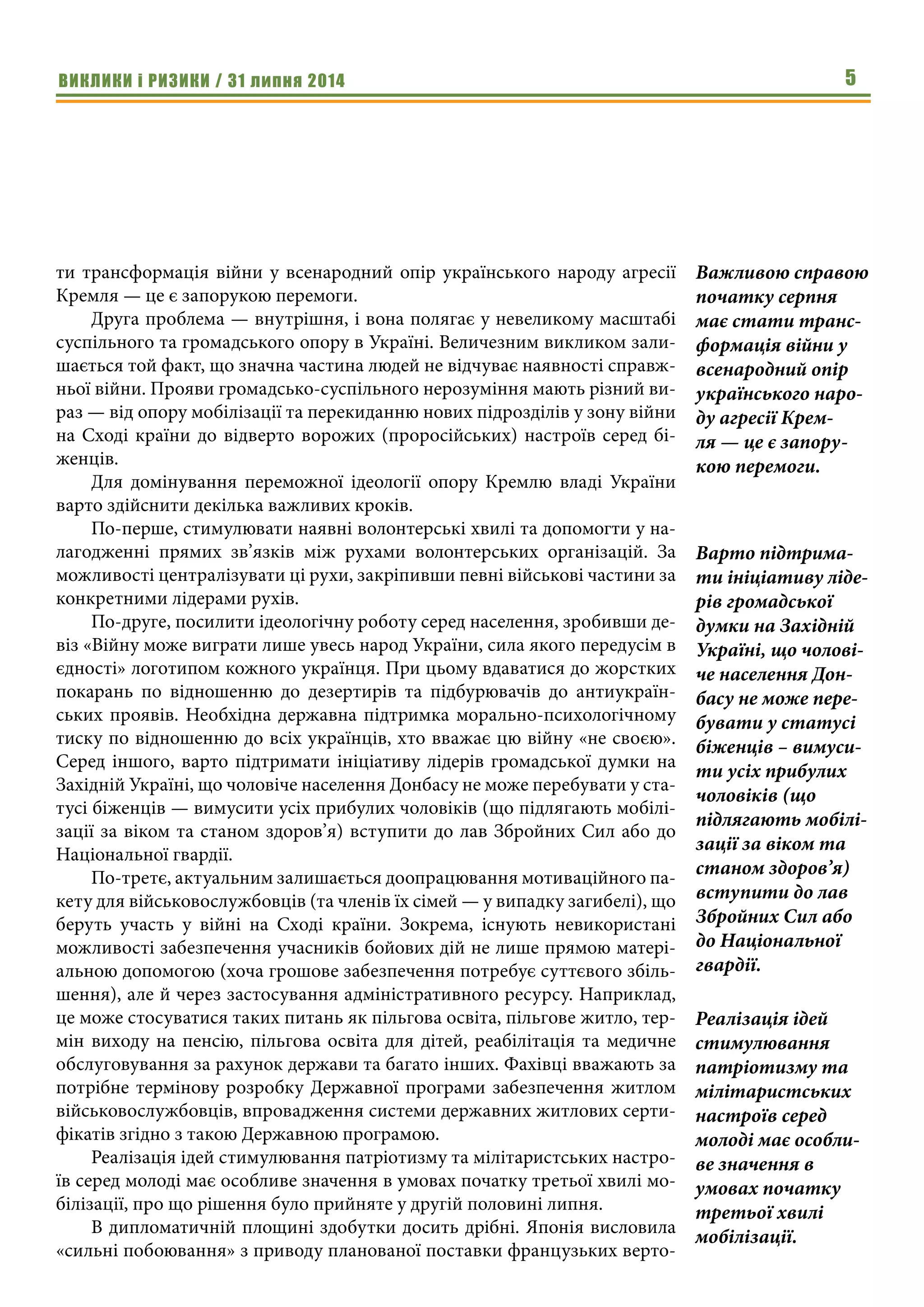 ВИКЛИКИ і РИЗИКИ / 31 липня 2014 5
ти трансформація війни у всенародний опір українського народу агресії
Кремля — це є запорукою перемоги.
Друга проблема — внутрішня, і вона полягає у невеликому масштабі
суспільного та громадського опору в Україні. Величезним викликом зали-
шається той факт, що значна частина людей не відчуває наявності справж-
ньої війни. Прояви громадсько-суспільного нерозуміння мають різний ви-
раз — від опору мобілізації та перекиданню нових підрозділів у зону війни
на Сході країни до відверто ворожих (проросійських) настроїв серед бі-
женців.
Для домінування переможної ідеології опору Кремлю владі України
варто здійснити декілька важливих кроків.
По-перше, стимулювати наявні волонтерські хвилі та допомогти у на-
лагодженні прямих зв’язків між рухами волонтерських організацій. За
можливості централізувати ці рухи, закріпивши певні військові частини за
конкретними лідерами рухів.
По-друге, посилити ідеологічну роботу серед населення, зробивши де-
віз «Війну може виграти лише увесь народ України, сила якого передусім в
єдності» логотипом кожного українця. При цьому вдаватися до жорстких
покарань по відношенню до дезертирів та підбурювачів до антиукраїн-
ських проявів. Необхідна державна підтримка морально-психологічному
тиску по відношенню до всіх українців, хто вважає цю війну «не своєю».
Серед іншого, варто підтримати ініціативу лідерів громадської думки на
Західній Україні, що чоловіче населення Донбасу не може перебувати у ста-
тусі біженців — вимусити усіх прибулих чоловіків (що підлягають мобілі-
зації за віком та станом здоров’я) вступити до лав Збройних Сил або до
Національної гвардії.
По-третє, актуальним залишається доопрацювання мотиваційного па-
кету для військовослужбовців (та членів їх сімей — у випадку загибелі), що
беруть участь у війні на Сході країни. Зокрема, існують невикористані
можливості забезпечення учасників бойових дій не лише прямою матері-
альною допомогою (хоча грошове забезпечення потребує суттєвого збіль-
шення), але й через застосування адміністративного ресурсу. Наприклад,
це може стосуватися таких питань як пільгова освіта, пільгове житло, тер-
мін виходу на пенсію, пільгова освіта для дітей, реабілітація та медичне
обслуговування за рахунок держави та багато інших. Фахівці вважають за
потрібне термінову розробку Державної програми забезпечення житлом
військовослужбовців, впровадження системи державних житлових серти-
фікатів згідно з такою Державною програмою.
Реалізація ідей стимулювання патріотизму та мілітаристських настро-
їв серед молоді має особливе значення в умовах початку третьої хвилі мо-
білізації, про що рішення було прийняте у другій половині липня.
В дипломатичній площині здобутки досить дрібні. Японія висловила
«сильні побоювання» з приводу планованої поставки французьких верто-
Важливою справою
початку серпня
має стати транс-
формація війни у
всенародний опір
українського наро-
ду агресії Крем-
ля — це є запору-
кою перемоги.
Варто підтрима-
ти ініціативу ліде-
рів громадської
думки на Західній
Україні, що чолові-
че населення Дон-
басу не може пере-
бувати у статусі
біженців – вимуси-
ти усіх прибулих
чоловіків (що
підлягають мобілі-
зації за віком та
станом здоров’я)
вступити до лав
Збройних Сил або
до Національної
гвардії.
Реалізація ідей
стимулювання
патріотизму та
мілітаристських
настроїв серед
молоді має особли-
ве значення в
умовах початку
третьої хвилі
мобілізації.
 
