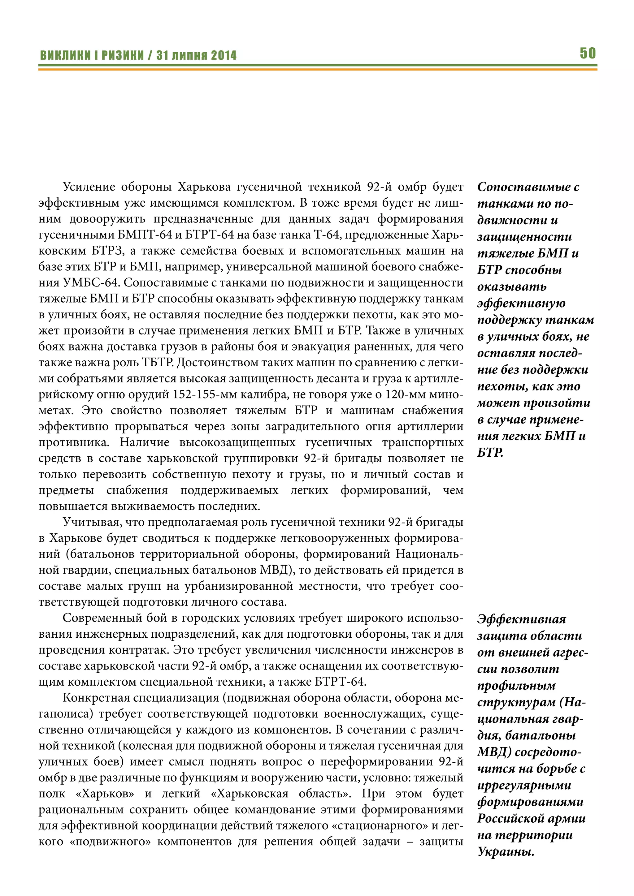 ВИКЛИКИ і РИЗИКИ / 31 липня 2014 50
Усиление обороны Харькова гусеничной техникой 92-й омбр будет
эффективным уже имеющимся комплектом. В тоже время будет не лиш-
ним довооружить предназначенные для данных задач формирования
гусеничными БМПТ-64 и БТРТ-64 на базе танка Т-64, предложенные Харь-
ковским БТРЗ, а также семейства боевых и вспомогательных машин на
базе этих БТР и БМП, например, универсальной машиной боевого снабже-
ния УМБС-64. Сопоставимые с танками по подвижности и защищенности
тяжелые БМП и БТР способны оказывать эффективную поддержку танкам
в уличных боях, не оставляя последние без поддержки пехоты, как это мо-
жет произойти в случае применения легких БМП и БТР. Также в уличных
боях важна доставка грузов в районы боя и эвакуация раненных, для чего
также важна роль ТБТР. Достоинством таких машин по сравнению с легки-
ми собратьями является высокая защищенность десанта и груза к артилле-
рийскому огню орудий 152-155-мм калибра, не говоря уже о 120-мм мино-
метах. Это свойство позволяет тяжелым БТР и машинам снабжения
эффективно прорываться через зоны заградительного огня артиллерии
противника. Наличие высокозащищенных гусеничных транспортных
средств в составе харьковской группировки 92-й бригады позволяет не
только перевозить собственную пехоту и грузы, но и личный состав и
предметы снабжения поддерживаемых легких формирований, чем
повышается выживаемость последних.
Учитывая, что предполагаемая роль гусеничной техники 92-й бригады
в Харькове будет сводиться к поддержке легковооруженных формирова-
ний (батальонов территориальной обороны, формирований Националь-
ной гвардии, специальных батальонов МВД), то действовать ей придется в
составе малых групп на урбанизированной местности, что требует соо-
тветствующей подготовки личного состава.
Современный бой в городских условиях требует широкого использо-
вания инженерных подразделений, как для подготовки обороны, так и для
проведения контратак. Это требует увеличения численности инженеров в
составе харьковской части 92-й омбр, а также оснащения их соответствую-
щим комплектом специальной техники, а также БТРТ-64.
Конкретная специализация (подвижная оборона области, оборона ме-
гаполиса) требует соответствующей подготовки военнослужащих, суще-
ственно отличающейся у каждого из компонентов. В сочетании с различ-
ной техникой (колесная для подвижной обороны и тяжелая гусеничная для
уличных боев) имеет смысл поднять вопрос о переформировании 92-й
омбр в две различные по функциям и вооружению части, условно: тяжелый
полк «Харьков» и легкий «Харьковская область». При этом будет
рациональным сохранить общее командование этими формированиями
для эффективной координации действий тяжелого «стационарного» и лег-
кого «подвижного» компонентов для решения общей задачи – защиты
Сопоставимые с
танками по по-
движности и
защищенности
тяжелые БМП и
БТР способны
оказывать
эффективную
поддержку танкам
в уличных боях, не
оставляя послед-
ние без поддержки
пехоты, как это
может произойти
в случае примене-
ния легких БМП и
БТР.
Эффективная
защита области
от внешней агрес-
сии позволит
профильным
структурам (На-
циональная гвар-
дия, батальоны
МВД) сосредото-
чится на борьбе с
иррегулярными
формированиями
Российской армии
на территории
Украины.
 