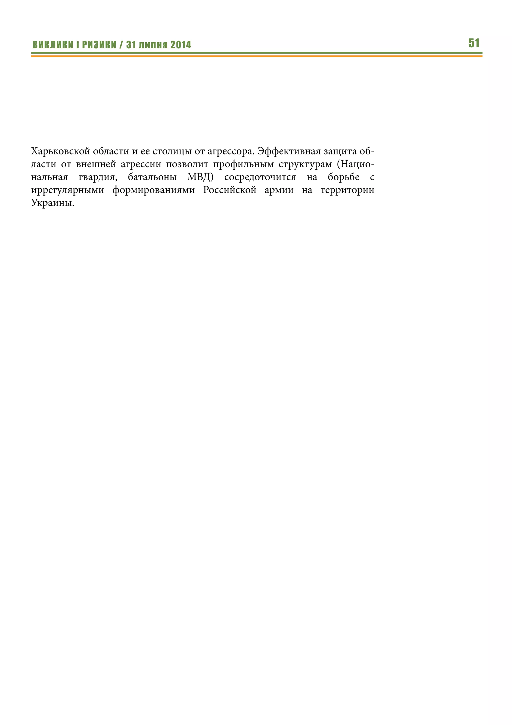 ВИКЛИКИ і РИЗИКИ / 31 липня 2014 51
Харьковской области и ее столицы от агрессора. Эффективная защита об-
ласти от внешней агрессии позволит профильным структурам (Нацио-
нальная гвардия, батальоны МВД) сосредоточится на борьбе с
иррегулярными формированиями Российской армии на территории
Украины.
 