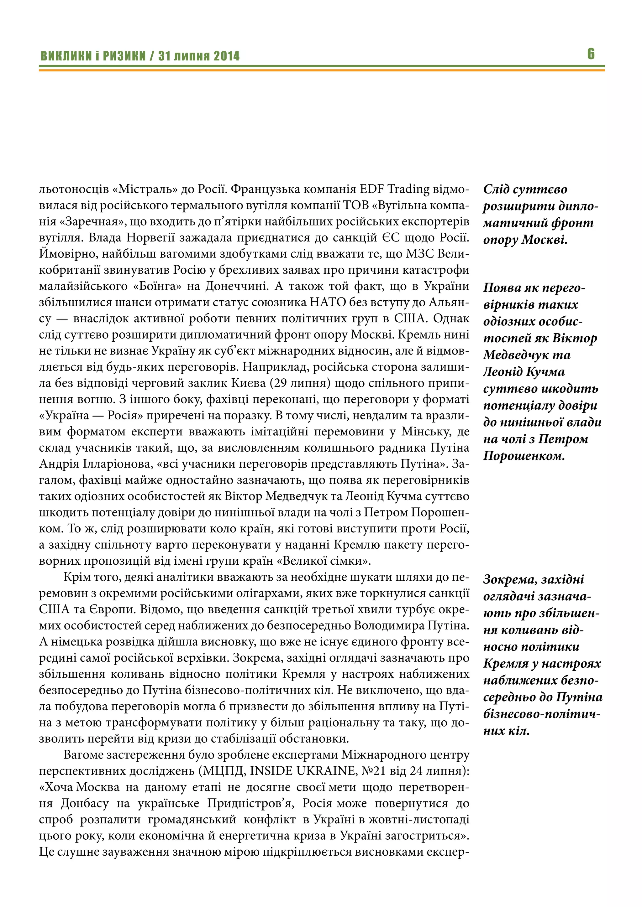 ВИКЛИКИ і РИЗИКИ / 31 липня 2014 6
льотоносців «Містраль» до Росії. Французька компанія EDF Trading відмо-
вилася від російського термального вугілля компанії ТОВ «Вугільна компа-
нія «Заречная», що входить до п’ятірки найбільших російських експортерів
вугілля. Влада Норвегії зажадала приєднатися до санкцій ЄС щодо Росії.
Ймовірно, найбільш вагомими здобутками слід вважати те, що МЗС Вели-
кобританії звинуватив Росію у брехливих заявах про причини катастрофи
малайзійського «Боїнга» на Донеччині. А також той факт, що в України
збільшилися шанси отримати статус союзника НАТО без вступу до Альян-
су — внаслідок активної роботи певних політичних груп в США. Однак
слід суттєво розширити дипломатичний фронт опору Москві. Кремль нині
не тільки не визнає Україну як суб’єкт міжнародних відносин, але й відмов-
ляється від будь-яких переговорів. Наприклад, російська сторона залиши-
ла без відповіді черговий заклик Києва (29 липня) щодо спільного припи-
нення вогню. З іншого боку, фахівці переконані, що переговори у форматі
«Україна — Росія» приречені на поразку. В тому числі, невдалим та вразли-
вим форматом експерти вважають імітаційні перемовини у Мінську, де
склад учасників такий, що, за висловленням колишнього радника Путіна
Андрія Ілларіонова, «всі учасники переговорів представляють Путіна». За-
галом, фахівці майже одностайно зазначають, що поява як переговірників
таких одіозних особистостей як Віктор Медведчук та Леонід Кучма суттєво
шкодить потенціалу довіри до нинішньої влади на чолі з Петром Порошен-
ком. То ж, слід розширювати коло країн, які готові виступити проти Росії,
а західну спільноту варто переконувати у наданні Кремлю пакету перего-
ворних пропозицій від імені групи країн «Великої сімки».
Крім того, деякі аналітики вважають за необхідне шукати шляхи до пе-
ремовин з окремими російськими олігархами, яких вже торкнулися санкції
США та Європи. Відомо, що введення санкцій третьої хвили турбує окре-
мих особистостей серед наближених до безпосередньо Володимира Путіна.
А німецька розвідка дійшла висновку, що вже не існує єдиного фронту все-
редині самої російської верхівки. Зокрема, західні оглядачі зазначають про
збільшення коливань відносно політики Кремля у настроях наближених
безпосередньо до Путіна бізнесово-політичних кіл. Не виключено, що вда-
ла побудова переговорів могла б призвести до збільшення впливу на Путі-
на з метою трансформувати політику у більш раціональну та таку, що до-
зволить перейти від кризи до стабілізації обстановки.
Вагоме застереження було зроблене експертами Міжнародного центру
перспективних досліджень (МЦПД, INSIDE UKRAINE, №21 від 24 липня):
«Хоча Москва на даному етапі не досягне своєї мети щодо перетворен-
ня Донбасу на українське Придністров’я, Росія може повернутися до
спроб розпалити громадянський конфлікт в Україні в жовтні-листопаді
цього року, коли економічна й енергетична криза в Україні загостриться».
Це слушне зауваження значною мірою підкріплюється висновками експер-
Слід суттєво
розширити дипло-
матичний фронт
опору Москві.
Поява як перего-
вірників таких
одіозних особис-
тостей як Віктор
Медведчук та
Леонід Кучма
суттєво шкодить
потенціалу довіри
до нинішньої влади
на чолі з Петром
Порошенком.
Зокрема, західні
оглядачі зазнача-
ють про збільшен-
ня коливань від-
носно політики
Кремля у настроях
наближених безпо-
середньо до Путіна
бізнесово-політич-
них кіл.
 