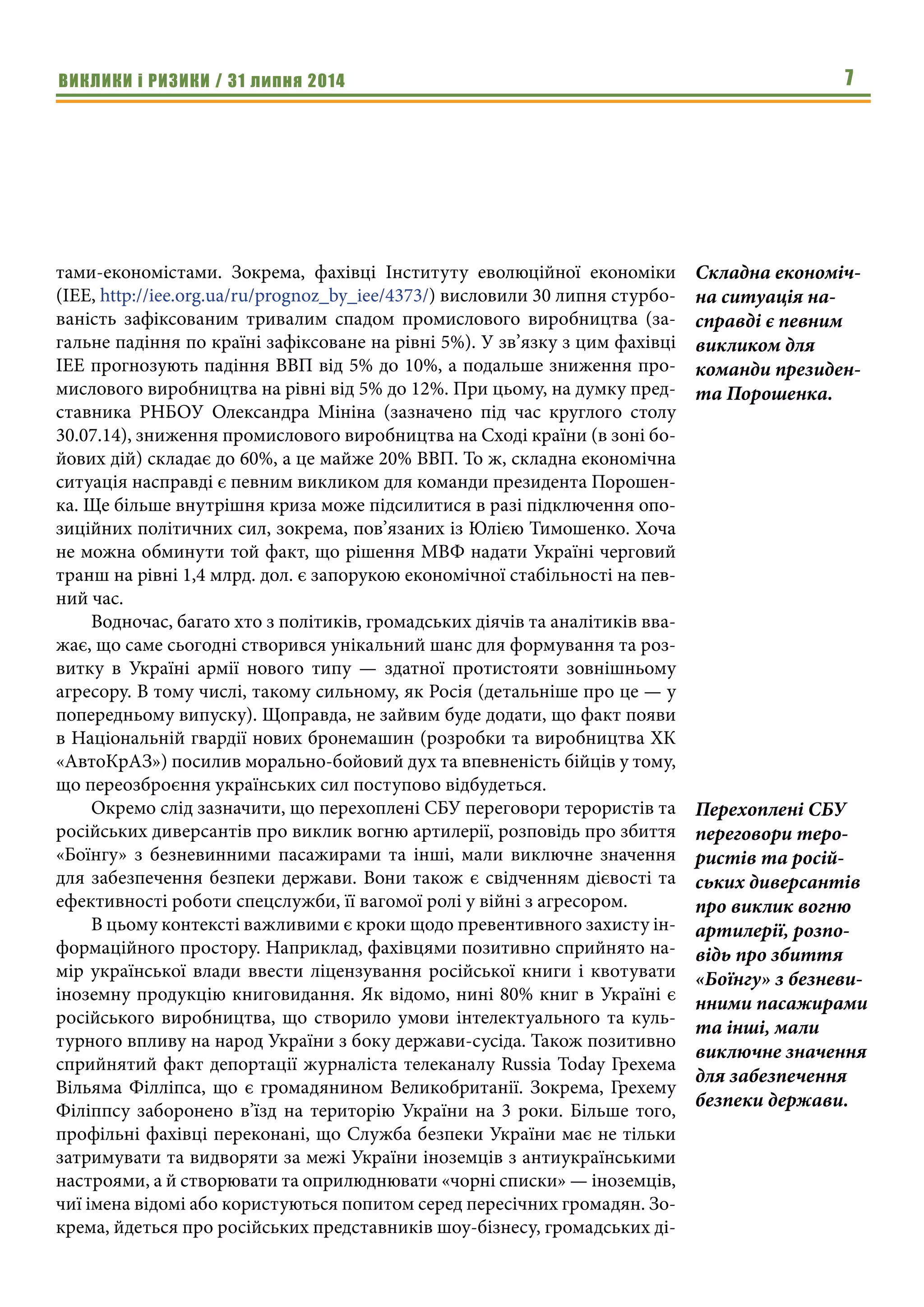 ВИКЛИКИ і РИЗИКИ / 31 липня 2014 7
тами-економістами. Зокрема, фахівці Інституту еволюційної економіки
(ІЕЕ, http://iee.org.ua/ru/prognoz_by_iee/4373/) висловили 30 липня стурбо-
ваність зафіксованим тривалим спадом промислового виробництва (за-
гальне падіння по країні зафіксоване на рівні 5%). У зв’язку з цим фахівці
ІЕЕ прогнозують падіння ВВП від 5% до 10%, а подальше зниження про-
мислового виробництва на рівні від 5% до 12%. При цьому, на думку пред-
ставника РНБОУ Олександра Мініна (зазначено під час круглого столу
30.07.14), зниження промислового виробництва на Сході країни (в зоні бо-
йових дій) складає до 60%, а це майже 20% ВВП. То ж, складна економічна
ситуація насправді є певним викликом для команди президента Порошен-
ка. Ще більше внутрішня криза може підсилитися в разі підключення опо-
зиційних політичних сил, зокрема, пов’язаних із Юлією Тимошенко. Хоча
не можна обминути той факт, що рішення МВФ надати Україні черговий
транш на рівні 1,4 млрд. дол. є запорукою економічної стабільності на пев-
ний час.
Водночас, багато хто з політиків, громадських діячів та аналітиків вва-
жає, що саме сьогодні створився унікальний шанс для формування та роз-
витку в Україні армії нового типу — здатної протистояти зовнішньому
агресору. В тому числі, такому сильному, як Росія (детальніше про це — у
попередньому випуску). Щоправда, не зайвим буде додати, що факт появи
в Національній гвардії нових бронемашин (розробки та виробництва ХК
«АвтоКрАЗ») посилив морально-бойовий дух та впевненість бійців у тому,
що переозброєння українських сил поступово відбудеться.
Окремо слід зазначити, що перехоплені СБУ переговори терористів та
російських диверсантів про виклик вогню артилерії, розповідь про збиття
«Боїнгу» з безневинними пасажирами та інші, мали виключне значення
для забезпечення безпеки держави. Вони також є свідченням дієвості та
ефективності роботи спецслужби, її вагомої ролі у війні з агресором.
В цьому контексті важливими є кроки щодо превентивного захисту ін-
формаційного простору. Наприклад, фахівцями позитивно сприйнято на-
мір української влади ввести ліцензування російської книги і квотувати
іноземну продукцію книговидання. Як відомо, нині 80% книг в Україні є
російського виробництва, що створило умови інтелектуального та куль-
турного впливу на народ України з боку держави-сусіда. Також позитивно
сприйнятий факт депортації журналіста телеканалу Russia Today Грехема
Вільяма Філліпса, що є громадянином Великобританії. Зокрема, Грехему
Філіппсу заборонено в’їзд на територію України на 3 роки. Більше того,
профільні фахівці переконані, що Служба безпеки України має не тільки
затримувати та видворяти за межі України іноземців з антиукраїнськими
настроями, а й створювати та оприлюднювати «чорні списки» — іноземців,
чиї імена відомі або користуються попитом серед пересічних громадян. Зо-
крема, йдеться про російських представників шоу-бізнесу, громадських ді-
Складна економіч-
на ситуація на-
справді є певним
викликом для
команди президен-
та Порошенка.
Перехоплені СБУ
переговори теро-
ристів та росій-
ських диверсантів
про виклик вогню
артилерії, розпо-
відь про збиття
«Боїнгу» з безневи-
нними пасажирами
та інші, мали
виключне значення
для забезпечення
безпеки держави.
 