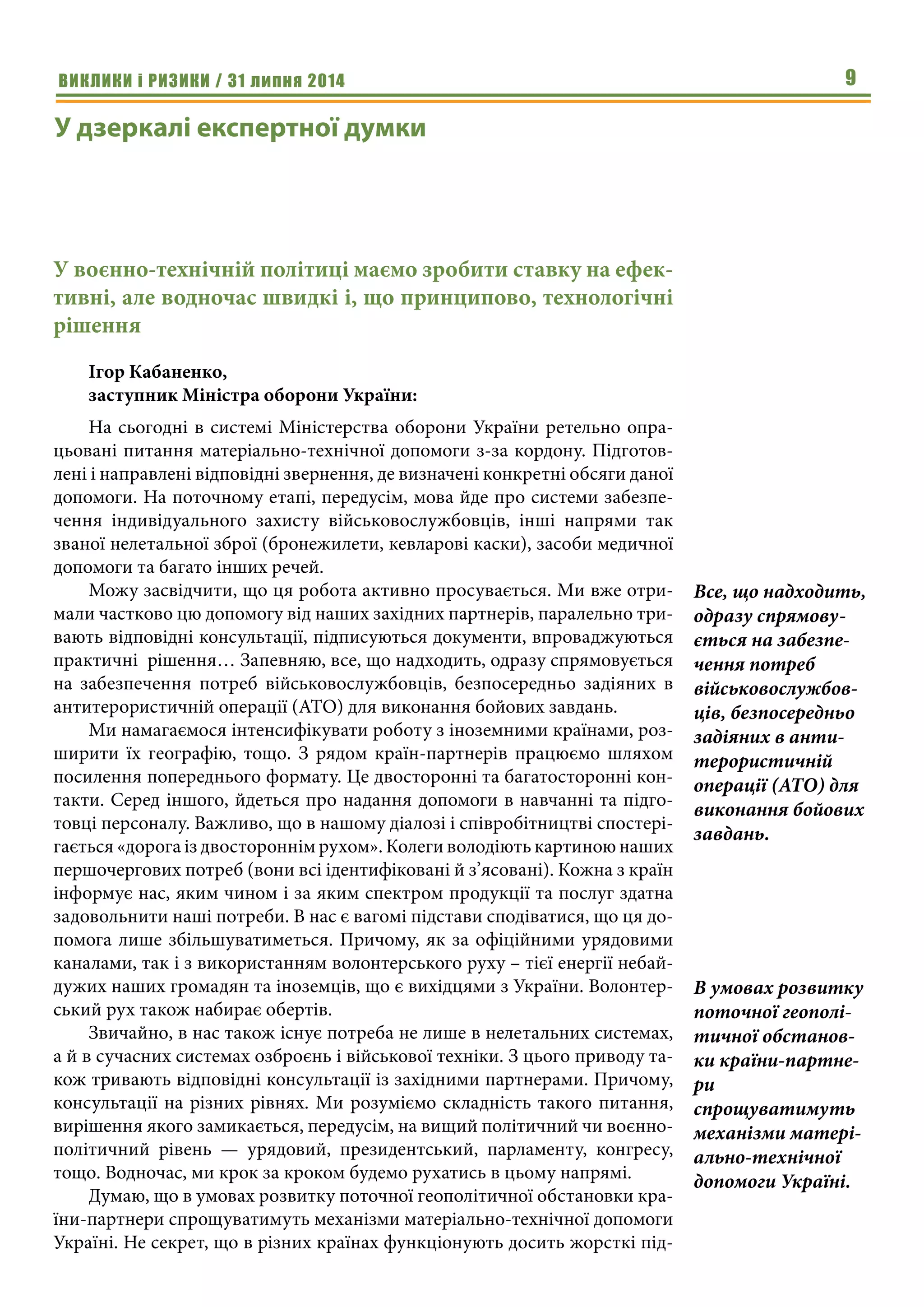 ВИКЛИКИ і РИЗИКИ / 31 липня 2014 9
У дзеркалі експертної думки
У воєнно-технічній політиці маємо зробити ставку на ефек-
тивні, але водночас швидкі і, що принципово, технологічні
рішення
Ігор Кабаненко,
заступник Міністра оборони України:
На сьогодні в системі Міністерства оборони України ретельно опра-
цьовані питання матеріально-технічної допомоги з-за кордону. Підготов-
лені і направлені відповідні звернення, де визначені конкретні обсяги даної
допомоги. На поточному етапі, передусім, мова йде про системи забезпе-
чення індивідуального захисту військовослужбовців, інші напрями так
званої нелетальної зброї (бронежилети, кевларові каски), засоби медичної
допомоги та багато інших речей.
Можу засвідчити, що ця робота активно просувається. Ми вже отри-
мали частково цю допомогу від наших західних партнерів, паралельно три-
вають відповідні консультації, підписуються документи, впроваджуються
практичні рішення… Запевняю, все, що надходить, одразу спрямовується
на забезпечення потреб військовослужбовців, безпосередньо задіяних в
антитерористичній операції (АТО) для виконання бойових завдань.
Ми намагаємося інтенсифікувати роботу з іноземними країнами, роз-
ширити їх географію, тощо. З рядом країн-партнерів працюємо шляхом
посилення попереднього формату. Це двосторонні та багатосторонні кон-
такти. Серед іншого, йдеться про надання допомоги в навчанні та підго-
товці персоналу. Важливо, що в нашому діалозі і співробітництві спостері-
гається «дорога із двостороннім рухом». Колеги володіють картиною наших
першочергових потреб (вони всі ідентифіковані й з’ясовані). Кожна з країн
інформує нас, яким чином і за яким спектром продукції та послуг здатна
задовольнити наші потреби. В нас є вагомі підстави сподіватися, що ця до-
помога лише збільшуватиметься. Причому, як за офіційними урядовими
каналами, так і з використанням волонтерського руху – тієї енергії небай-
дужих наших громадян та іноземців, що є вихідцями з України. Волонтер-
ський рух також набирає обертів.
Звичайно, в нас також існує потреба не лише в нелетальних системах,
а й в сучасних системах озброєнь і військової техніки. З цього приводу та-
кож тривають відповідні консультації із західними партнерами. Причому,
консультації на різних рівнях. Ми розуміємо складність такого питання,
вирішення якого замикається, передусім, на вищий політичний чи воєнно-
політичний рівень — урядовий, президентський, парламенту, конгресу,
тощо. Водночас, ми крок за кроком будемо рухатись в цьому напрямі.
Думаю, що в умовах розвитку поточної геополітичної обстановки кра-
їни-партнери спрощуватимуть механізми матеріально-технічної допомоги
Україні. Не секрет, що в різних країнах функціонують досить жорсткі під-
Все, що надходить,
одразу спрямову-
ється на забезпе-
чення потреб
військовослужбов-
ців, безпосередньо
задіяних в анти-
терористичній
операції (АТО) для
виконання бойових
завдань.
В умовах розвитку
поточної геополі-
тичної обстанов-
ки країни-партне-
ри
спрощуватимуть
механізми матері-
ально-технічної
допомоги Україні.
 
