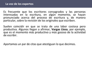 La voz de los expertos
Es frecuente que los escritores consagrados y las personas
interesadas en la escritura, en algún momento, se hayan
pronunciado acerca del proceso de escritura y, de manera
particular, sobre la revisión de los originales que escriben.
Suelen coincidir en que se trata de una labor costosa pero
productiva. Algunos llegan a afirmar, Vargas Llosa, por ejemplo,
que es el momento más productivo y más gozoso de la actividad
de escribir.
Aportamos un par de citas que atestiguan lo que decimos.
 