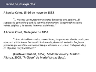 La voz de los expertos
A Louise Colet, 15-16 de mayo de 1852
“… muchas veces paso varias horas buscando una palabra…Si
supieras lo que tacho y qué lío son mis manuscritos. Tengo hechas ciento
veinte páginas y he escrito lo menos quinientas.”
A Louise Colet, 26 de julio de 1852
“Llevo siete días en estas correcciones, tengo los nervios de punta, me
apresuro y habría que hacer esto lentamente, descubrir en todas las frases
palabras que cambiar, consonancias que eliminar, etc., es un trabajo árido y,
en el fondo, muy humillante.”
(Gustave Flaubert, 1857). Madame Bovary. Madrid:
Alianza, 2005. “Prólogo” de Mario Vargas Llosa).
 