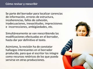 Se parte del borrador para localizar carencias
de información, errores de estructura,
incoherencias, fallos de cohesión,
inadecuaciones, inexactitudes, imprecisiones
e incorrecciones, ambigüedades, etc.
Simultáneamente se van reescribiendo las
modificaciones efectuadas en el borrador,
hasta dar por definitivo el texto.
Asimismo, la revisión ha de constatar
hallazgos interesantes en el borrador
producido, para que el escritor los integre
como recursos retóricos de los que pueda
servirse en otras producciones.
Cómo revisar y reescribir
 
