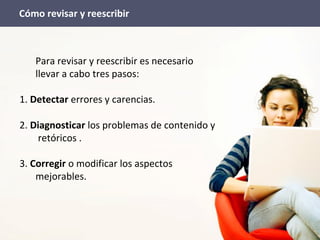 Para revisar y reescribir es necesario
llevar a cabo tres pasos:
1. Detectar errores y carencias.
2. Diagnosticar los problemas de contenido y
retóricos .
3. Corregir o modificar los aspectos
mejorables.
Cómo revisar y reescribir
 
