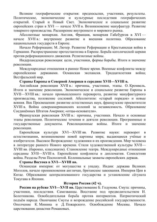 Великие географические открытия: предпосылки, участники, результаты.
Политические, экономические и культурные последствия географических
открытий. Старый и Новый Свет. Экономическое и социальное развитие
европейских стран в XVI — начале XVII в. Возникновение мануфактур. Развитие
товарного производства. Расширение внутреннего и мирового рынка.
Абсолютные монархии. Англия, Франция, монархия Габсбургов в XVI —
начале XVII в.: внутреннее развитие и внешняя политика. Образование
национальных государств в Европе.
Начало Реформации; М. Лютер. Развитие Реформации и Крестьянская война в
Германии. Распространение протестантизма в Европе. Борьба католической церкви
против реформационного движения. Религиозные войны.
Нидерландская революция: цели, участники, формы борьбы. Итоги и значение
революции.
Международные отношения в раннее Новое время. Военные конфликты между
европейскими державами. Османская экспансия. Тридцатилетняя война;
Вестфальский мир.
Страны Европы и Северной Америки в середине XVII—ХVIII в.
Английская революция XVII в.: причины, участники, этапы. О. Кромвель.
Итоги и значение революции. Экономическое и социальное развитие Европы в
XVII—ХVIII вв.: начало промышленного переворота, развитие мануфактурного
производства, положение сословий. Абсолютизм: «старый порядок» и новые
веяния. Век Просвещения: развитие естественных наук, французские просветители
XVIII в. Война североамериканских колоний за независимость. Образование
Соединённых Штатов Америки; «отцы-основатели».
Французская революция XVIII в.: причины, участники. Начало и основные
этапы революции. Политические течения и деятели революции. Программные и
государственные документы. Революционные войны. Итоги и значение
революции.
Европейская культура XVI—XVIII вв. Развитие науки: переворот в
естествознании, возникновение новой картины мира; выдающиеся учёные и
изобретатели. Высокое Возрождение: художники и их произведения. Мир человека
в литературе раннего Нового времени. Стили художественной культуры XVII—
XVIII вв. (барокко, классицизм). Становление театра. Международные отношения
середины XVII—XVIII в. Европейские конфликты и дипломатия. Семилетняя
война. Разделы Речи Посполитой. Колониальные захваты европейских держав.
Страны Востока в XVI—XVIII вв.
Османская империя: от могущества к упадку. Индия: держава Великих
Моголов, начало проникновения англичан, британские завоевания. Империя Цин в
Китае. Образование централизованного государства и установление сёгуната
Токугава в Японии.
История России (42 ч).
Россия на рубеже XVI—XVII вв. Царствование Б. Годунова. Смута: причины,
участники, последствия. Самозванцы. Восстание под предводительством И.
Болотникова. Освободительная борьба против интервентов. Патриотический
подъём народа. Окончание Смуты и возрождение российской государственности.
Ополчение К. Минина и Д. Пожарского. Освобождение Москвы. Начало
царствования династии Романовых.
 