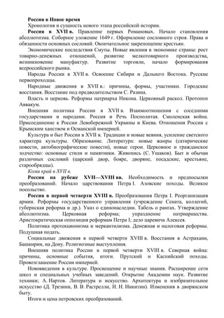 Россия в Новое время
Хронология и сущность нового этапа российской истории.
Россия в XVII в. Правление первых Романовых. Начало становления
абсолютизма. Соборное уложение 1649 г. Оформление сословного строя. Права и
обязанности основных сословий. Окончательное закрепощение крестьян.
Экономические последствия Смуты. Новые явления в экономике страны: рост
товарно-денежных отношений, развитие мелкотоварного производства,
возникновение мануфактур. Развитие торговли, начало формирования
всероссийского рынка.
Народы России в XVII в. Освоение Сибири и Дальнего Востока. Русские
первопроходцы.
Народные движения в XVII в.: причины, формы, участники. Городские
восстания. Восстание под предводительством С. Разина.
Власть и церковь. Реформы патриарха Никона. Церковный раскол. Протопоп
Аввакум.
Внешняя политика России в XVII в. Взаимоотношения с соседними
государствами и народами. Россия и Речь Посполитая. Смоленская война.
Присоединение к России Левобережной Украины и Киева. Отношения России с
Крымским ханством и Османской империей.
Культура и быт России в XVII в. Традиции и новые веяния, усиление светского
характера культуры. Образование. Литература: новые жанры (сатирические
повести, автобиографические повести), новые герои. Церковное и гражданское
зодчество: основные стили и памятники. Живопись (С. Ушаков). Быт и обычаи
различных сословий (царский двор, бояре, дворяне, посадские, крестьяне,
старообрядцы).
Коми край в XVII в.
Россия на рубеже XVII—XVIII вв. Необходимость и предпосылки
преобразований. Начало царствования Петра I. Азовские походы. Великое
посольство.
Россия в первой четверти XVIII в. Преобразования Петра I. Реорганизация
армии. Реформы государственного управления (учреждение Сената, коллегий,
губернская реформа и др.). Указ о единонаследии. Табель о рангах. Утверждение
абсолютизма. Церковная реформа; упразднение патриаршества.
Аристократическая оппозиция реформам Петра I; дело царевича Алексея.
Политика протекционизма и меркантилизма. Денежная и налоговая реформы.
Подушная подать.
Социальные движения в первой четверти XVIII в. Восстания в Астрахани,
Башкирии, на Дону. Религиозные выступления.
Внешняя политика России в первой четверти XVIII в. Северная война:
причины, основные события, итоги. Прутский и Каспийский походы.
Провозглашение России империей.
Нововведения в культуре. Просвещение и научные знания. Расширение сети
школ и специальных учебных заведений. Открытие Академии наук. Развитие
техники; А. Нартов. Литература и искусство. Архитектура и изобразительное
искусство (Д. Трезини, В. В. Растрелли, И. Н. Никитин). Изменения в дворянском
быту.
Итоги и цена петровских преобразований.
 
