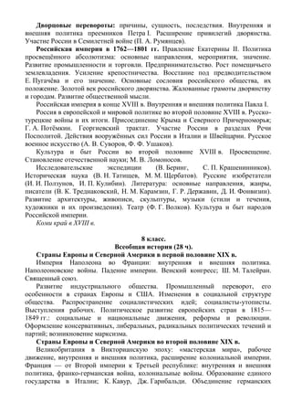 Дворцовые перевороты: причины, сущность, последствия. Внутренняя и
внешняя политика преемников Петра I. Расширение привилегий дворянства.
Участие России в Семилетней войне (П. А. Румянцев).
Российская империя в 1762—1801 гг. Правление Екатерины II. Политика
просвещённого абсолютизма: основные направления, мероприятия, значение.
Развитие промышленности и торговли. Предпринимательство. Рост помещичьего
землевладения. Усиление крепостничества. Восстание под предводительством
Е. Пугачёва и его значение. Основные сословия российского общества, их
положение. Золотой век российского дворянства. Жалованные грамоты дворянству
и городам. Развитие общественной мысли.
Российская империя в конце XVIII в. Внутренняя и внешняя политика Павла I.
Россия в европейской и мировой политике во второй половине XVIII в. Русско-
турецкие войны и их итоги. Присоединение Крыма и Северного Причерноморья;
Г. А. Потёмкин. Георгиевский трактат. Участие России в разделах Речи
Посполитой. Действия вооружённых сил России в Италии и Швейцарии. Русское
военное искусство (А. В. Суворов, Ф. Ф. Ушаков).
Культура и быт России во второй половине XVIII в. Просвещение.
Становление отечественной науки; М. В. Ломоносов.
Исследовательские экспедиции (В. Беринг, С. П. Крашенинников).
Историческая наука (В. Н. Татищев, М. М. Щербатов). Русские изобретатели
(И. И. Ползунов, И. П. Кулибин). Литература: основные направления, жанры,
писатели (В. К. Тредиаковский, Н. М. Карамзин, Г. Р. Державин, Д. И. Фонвизин).
Развитие архитектуры, живописи, скульптуры, музыки (стили и течения,
художники и их произведения). Театр (Ф. Г. Волков). Культура и быт народов
Российской империи.
Коми край в XVIII в.
8 класс.
Всеобщая история (28 ч).
Страны Европы и Северной Америки в первой половине ХIХ в.
Империя Наполеона во Франции: внутренняя и внешняя политика.
Наполеоновские войны. Падение империи. Венский конгресс; Ш. М. Талейран.
Священный союз.
Развитие индустриального общества. Промышленный переворот, его
особенности в странах Европы и США. Изменения в социальной структуре
общества. Распространение социалистических идей; социалисты-утописты.
Выступления рабочих. Политическое развитие европейских стран в 1815—
1849 гг.: социальные и национальные движения, реформы и революции.
Оформление консервативных, либеральных, радикальных политических течений и
партий; возникновение марксизма.
Страны Европы и Северной Америки во второй половине ХIХ в.
Великобритания в Викторианскую эпоху: «мастерская мира», рабочее
движение, внутренняя и внешняя политика, расширение колониальной империи.
Франция — от Второй империи к Третьей республике: внутренняя и внешняя
политика, франко-германская война, колониальные войны. Образование единого
государства в Италии; К. Кавур, Дж. Гарибальди. Объединение германских
 