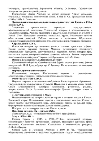 государств, провозглашение Германской империи; О. Бисмарк. Габсбургская
монархия: австро-венгерский дуализм.
Соединённые Штаты Америки во второй половине ХIХ в.: экономика,
социальные отношения, политическая жизнь. Север и Юг. Гражданская война
(1861—1865). А. Линкольн.
Экономическое и социально-политическое развитие стран Европы и США
в конце ХIХ в.
Завершение промышленного переворота. Индустриализация.
Монополистический капитализм. Технический прогресс в промышленности и
сельском хозяйстве. Развитие транспорта и средств связи. Миграция из Старого в
Новый Свет. Положение основных социальных групп. Расширение спектра
общественных движений. Рабочее движение и профсоюзы. Образование
социалистических партий; идеологи и руководители социалистического движения.
Страны Азии в ХIХ в.
Османская империя: традиционные устои и попытки проведения реформ.
Индия: распад державы Великих Моголов, установление британского
колониального господства, освободительные восстания. Китай: империя Цин,
«закрытие» страны, «опиумные войны», движение тайпинов. Япония: внутренняя
и внешняя политика сёгуната Токугава, преобразования эпохи Мэйдзи.
Война за независимость в Латинской Америке
Колониальное общество. Освободительная борьба: задачи, участники, формы
выступлений. П. Д. Туссен-Лувертюр, С. Боливар. Провозглашение независимых
государств.
Народы Африки в Новое время
Колониальные империи. Колониальные порядки и традиционные
общественные отношения. Выступления против колонизаторов.
Развитие культуры в XIX в.
Научные открытия и технические изобретения. Распространение образования.
Секуляризация и демократизация культуры. Изменения в условиях жизни людей.
Стили художественной культуры: классицизм, романтизм, реализм,
импрессионизм. Театр. Рождение кинематографа. Деятели культуры: жизнь и
творчество.
Международные отношения в XIX в.
Внешнеполитические интересы великих держав и политика союзов в Европе.
Восточный вопрос. Колониальные захваты и колониальные империи. Старые и
новые лидеры индустриального мира. Активизация борьбы за передел мира.
Формирование военно-политических блоков великих держав.
Историческое и культурное наследие Нового времени.
Новейшая история. ХХ — начало XXI в.
Мир к началу XX в. Новейшая история: понятие, периодизация.
Мир в 1900—1914 гг.
Страны Европы и США в 1900—1914 гг.: технический прогресс,
экономическое развитие. Урбанизация, миграция. Положение основных групп
населения. Социальные движения. Социальные и политические реформы;
Д. Ллойд Джордж.
Страны Азии и Латинской Америки в 1900—1917 гг.: традиционные
общественные отношения и проблемы модернизации. Подъём освободительных
 