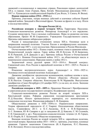 движений в колониальных и зависимых странах. Революции первых десятилетий
ХХ в. в странах Азии (Турция, Иран, Китай). Мексиканская революция 1910—
1917 гг. Руководители освободительной борьбы (Сунь Ятсен, Э. Сапата, Ф. Вилья).
Первая мировая война (1914—1918 гг.)
Причины, участники, театры военных действий и ключевые события Первой
мировой войны. Западный и Восточный фронт. Человек на фронте и в тылу. Итоги
и последствия войны.
История России (44 ч).
Российская империя в первой четверти XIX в. Территория. Население.
Социально-экономическое развитие. Император Александр I и его окружение.
Создание министерств. Указ о вольных хлебопашцах. Меры по развитию системы
образования. Проект М. М. Сперанского. Учреждение Государственного совета.
Причины свёртывания либеральных реформ.
Россия в международных отношениях начала XIX в. Основные цели и
направления внешней политики. Участие России в антифранцузских коалициях.
Тильзитский мир 1807 г. и его последствия. Присоединение к России Финляндии.
Отечественная война 1812 г. Планы сторон, основные этапы и сражения войны.
Патриотический подъём народа. Герои войны (М. И. Кутузов, П. И. Багратион,
Н. Н. Раевский, Д. В. Давыдов и др.). Причины победы России в Отечественной
войне 1812 г. Влияние Отечественной войны 1812 г. на общественную мысль и
национальное самосознание. Народная память о войне 1812 г.
Заграничный поход русской армии 1813—1814 гг. Венский конгресс.
Священный союз. Роль России в европейской политике в 1813—1825 гг. Россия и
Америка.
Изменение внутриполитического курса Александра I в 1816—1825 гг.
Основные итоги внутренней политики Александра I.
Движение декабристов: предпосылки возникновения, идейные основы и цели,
первые организации, их участники. Южное общество; «Русская правда»
П. И. Пестеля. Северное общество; Конституция Н. М. Муравьёва. Выступления
декабристов в Санкт-Петербурге (14 декабря 1825 г.) и на юге, их итоги. Значение
движения декабристов.
Российская империя в 1825—1855 гг. Правление Николая I. Преобразование
и укрепление роли государственного аппарата. Кодификация законов.
Социально-экономическое развитие России во второй четверти XIX в.
Крестьянский вопрос. Реформа управления государственными крестьянами
П. Д. Киселёва. Начало промышленного переворота, его экономические и
социальные последствия. Финансовая реформа Е. Ф. Канкрина.
Общественное движение в 1830—1850-е гг. Охранительное направление.
Теория официальной народности (С. С. Уваров). Оппозиционная общественная
мысль. Славянофилы (И. С. и К. С. Аксаковы, И. В. и П. В. Киреевские,
А. С. Хомяков, Ю. Ф. Самарин и др.) и западники (К. Д. Кавелин, С. М. Соловьёв,
Т. Н. Грановский и др.). Революционно-социалистические течения (А. И. Герцен,
Н. П. Огарёв, В. Г. Белинский). Общество петрашевцев.
Внешняя политика России во второй четверти XIX в.: европейская политика,
восточный вопрос. Крымская война 1853—1856 гг.: причины, участники, основные
сражения. Героизм защитников Севастополя (В. А. Корнилов, П. С. Нахимов,
В. И. Истомин). Итоги и последствия войны.
 