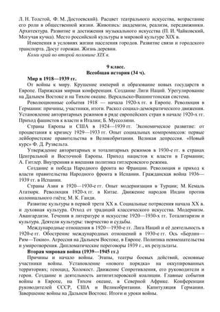 Л. Н. Толстой, Ф. М. Достоевский). Расцвет театрального искусства, возрастание
его роли в общественной жизни. Живопись: академизм, реализм, передвижники.
Архитектура. Развитие и достижения музыкального искусства (П. И. Чайковский,
Могучая кучка). Место российской культуры в мировой культуре XIX в.
Изменения в условиях жизни населения городов. Развитие связи и городского
транспорта. Досуг горожан. Жизнь деревни.
Коми край во второй половине XIX в.
9 класс.
Всеобщая история (34 ч).
Мир в 1918—1939 гг.
От войны к миру. Крушение империй и образование новых государств в
Европе. Парижская мирная конференция. Создание Лиги Наций. Урегулирование
на Дальнем Востоке и на Тихом океане. Версальско-Вашингтонская система.
Революционные события 1918 — начала 1920-х гг. в Европе. Революция в
Германии: причины, участники, итоги. Раскол социал-демократического движения.
Установление авторитарных режимов в ряде европейских стран в начале 1920-х гг.
Приход фашистов к власти в Италии; Б. Муссолини.
Страны Европы и США в 1924—1939 гг. Экономическое развитие: от
процветания к кризису 1929—1933 гг. Опыт социальных компромиссов: первые
лейбористские правительства в Великобритании. Великая депрессия. «Новый
курс» Ф. Д. Рузвельта.
Утверждение авторитарных и тоталитарных режимов в 1930-е гг. в странах
Центральной и Восточной Европы. Приход нацистов к власти в Германии;
А. Гитлер. Внутренняя и внешняя политика гитлеровского режима.
Создание и победа Народного фронта во Франции. Революция и приход к
власти правительства Народного фронта в Испании. Гражданская война 1936—
1939 гг. в Испании.
Страны Азии в 1920—1930-е гг. Опыт модернизации в Турции; М. Кемаль
Ататюрк. Революция 1920-х гг. в Китае. Движение народов Индии против
колониального гнёта; М. К. Ганди.
Развитие культуры в первой трети XX в. Социальные потрясения начала XX в.
и духовная культура. Отход от традиций классического искусства. Модернизм.
Авангардизм. Течения в литературе и искусстве 1920—1930-х гг. Тоталитаризм и
культура. Деятели культуры: творчество и судьбы.
Международные отношения в 1920—1930-е гг. Лига Наций и её деятельность в
1920-е гг. Обострение международных отношений в 1930-е гг. Ось «Берлин—
Рим—Токио». Агрессия на Дальнем Востоке, в Европе. Политика невмешательства
и умиротворения. Дипломатические переговоры 1939 г., их результаты.
Вторая мировая война (1939—1945 гг.)
Причины и начало войны. Этапы, театры боевых действий, основные
участники войны. Установление «нового порядка» на оккупированных
территориях; геноцид, Холокост. Движение Сопротивления, его руководители и
герои. Создание и деятельность антигитлеровской коалиции. Главные события
войны в Европе, на Тихом океане, в Северной Африке. Конференции
руководителей СССР, США и Великобритании. Капитуляция Германии.
Завершение войны на Дальнем Востоке. Итоги и уроки войны.
 