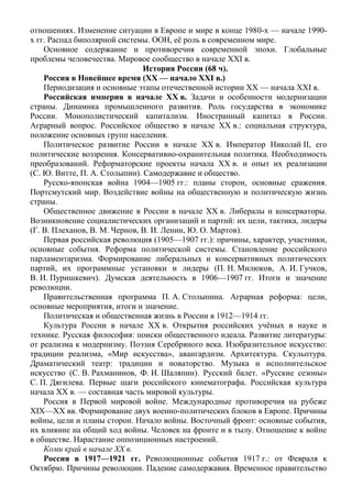 отношениях. Изменение ситуации в Европе и мире в конце 1980-х — начале 1990-
х гг. Распад биполярной системы. ООН, её роль в современном мире.
Основное содержание и противоречия современной эпохи. Глобальные
проблемы человечества. Мировое сообщество в начале XXI в.
История России (68 ч).
Россия в Новейшее время (XX — начало XXI в.)
Периодизация и основные этапы отечественной истории XX — начала XXI в.
Российская империя в начале XX в. Задачи и особенности модернизации
страны. Динамика промышленного развития. Роль государства в экономике
России. Монополистический капитализм. Иностранный капитал в России.
Аграрный вопрос. Российское общество в начале XX в.: социальная структура,
положение основных групп населения.
Политическое развитие России в начале XX в. Император Николай II, его
политические воззрения. Консервативно-охранительная политика. Необходимость
преобразований. Реформаторские проекты начала XX в. и опыт их реализации
(С. Ю. Витте, П. А. Столыпин). Самодержавие и общество.
Русско-японская война 1904—1905 гг.: планы сторон, основные сражения.
Портсмутский мир. Воздействие войны на общественную и политическую жизнь
страны.
Общественное движение в России в начале XX в. Либералы и консерваторы.
Возникновение социалистических организаций и партий: их цели, тактика, лидеры
(Г. В. Плеханов, В. М. Чернов, В. И. Ленин, Ю. О. Мартов).
Первая российская революция (1905—1907 гг.): причины, характер, участники,
основные события. Реформа политической системы. Становление российского
парламентаризма. Формирование либеральных и консервативных политических
партий, их программные установки и лидеры (П. Н. Милюков, А. И. Гучков,
В. И. Пуришкевич). Думская деятельность в 1906—1907 гг. Итоги и значение
революции.
Правительственная программа П. А. Столыпина. Аграрная реформа: цели,
основные мероприятия, итоги и значение.
Политическая и общественная жизнь в России в 1912—1914 гг.
Культура России в начале XX в. Открытия российских учёных в науке и
технике. Русская философия: поиски общественного идеала. Развитие литературы:
от реализма к модернизму. Поэзия Серебряного века. Изобразительное искусство:
традиции реализма, «Мир искусства», авангардизм. Архитектура. Скульптура.
Драматический театр: традиции и новаторство. Музыка и исполнительское
искусство (С. В. Рахманинов, Ф. И. Шаляпин). Русский балет. «Русские сезоны»
С. П. Дягилева. Первые шаги российского кинематографа. Российская культура
начала XX в. — составная часть мировой культуры.
Россия в Первой мировой войне. Международные противоречия на рубеже
XIX—XX вв. Формирование двух военно-политических блоков в Европе. Причины
войны, цели и планы сторон. Начало войны. Восточный фронт: основные события,
их влияние на общий ход войны. Человек на фронте и в тылу. Отношение к войне
в обществе. Нарастание оппозиционных настроений.
Коми край в начале ХХ в.
Россия в 1917—1921 гг. Революционные события 1917 г.: от Февраля к
Октябрю. Причины революции. Падение самодержавия. Временное правительство
 