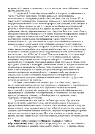 исторического знания осознавались и использовались в разных обществах с давних
времен до наших дней.
В современной России образование вообще и историческое образование в
частности служит важнейшим ресурсом социально-экономического,
политического и культурного развития общества и его граждан. Начало ХХI в.
характеризуется динамизмом социальных процессов в стране и мире, широкими
информационными контактами в постиндустриальном обществе, глобализацией в
различных сферах жизни, частым и тесным взаимодействием представителей
различных этнических и социальных групп и др. Все это порождает новые
требования к общему образованию молодого поколения. Речь идет о способностях
выпускников школы ориентироваться в потоке социальной информации; видеть и
творчески решать возникающие проблемы; активно применять в жизни
полученные в школе знания и приобретенные умения; продуктивно
взаимодействовать с другими людьми в профессиональной сфере и социуме в
широком смысле, в том числе в полиэтнической, поликультурной среде и др.
Роль учебного предмета «История» в подготовке учащихся 5—9 классов к
жизни в современном обществе в значительной мере связана с тем, насколько он
помогает им ответить на сущностные вопросы миропознания, миропонимания и
мировоззрения: Кто я? Кто мы? Кто они? Что значит жить вместе в одном мире?
Как связаны прошлое и современность? Ответы предполагают, во-первых,
восприятие подростками младшего и среднего возраста основополагающих
ценностей и исторического опыта своей страны, своей этнической, религиозной,
культурной общности и, во-вторых, освоение ими знаний по истории человеческих
цивилизации и характерных особенностей исторического пути других народов
мира. Учебный предмет «История» дает учащимся широкие возможности
самоидентификации в культурной среде, соотнесения себя как личности с
социальным опытом человечества. Разрастающееся информационное и
коммуникативное пространство современного мира не отменяет эту функцию
истории, но усиливает ее значение.
История, основанная на достоверных фактах и объективных оценках,
представляет собирательную картину социального, нравственного, созидательного,
коммуникативного опыта людей. Она служит богатейшим источником
представлений о человеке, его взаимодействии с природой, об общественном
существовании. Выстраивая эти представления в соответствии с общей линией
времени, движения и развития, учебный предмет «История» составляет
«вертикаль» гуманитарного знания.
Существенным вкладом данного учебного предмета в образование и
развитие личности является историзм как принцип познания и мышления,
предполагающий осознание принадлежности общественных явлений к тому или
иному времени, неповторимости конкретных событий и вместе с тем изменения,
движения самого бытия человека и общества. Изучение истории предусматривает
соотнесение прошлого и настоящего. При этом возникают ситуации диалога
времен, культур, образа мысли, мотивов поведения, нравственно-этических систем
и т. д.
Место учебного предмета «История» в Базисном учебном
(образовательном) плане. Предмет «История» изучается на ступени основного
общего образования в качестве обязательного предмета в 5—9 классах в общем
 