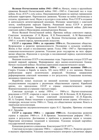 Великая Отечественная война 1941—1945 гг. Начало, этапы и крупнейшие
сражения Великой Отечественной войны 1941—1945 гг. Советский тыл в годы
войны. Коми АССР в годы войны. Оккупационный режим на занятых германскими
войсками территориях. Партизанское движение. Человек на войне (полководцы и
солдаты, труженики тыла). Наука и культура в годы войны. Роль СССР в создании
и деятельности антигитлеровской коалиции. Изгнание захватчиков с советской
земли, освобождение народов Европы. Решающий вклад СССР в разгром
гитлеровской Германии. Завершение Великой Отечественной войны. Действия
советских войск в Маньчжурии, военный разгром Японии.
Итоги Великой Отечественной войны. Причины победы советского народа.
Советские полководцы (Г. К. Жуков, К. К. Рокоссовский, А. М. Василевский,
И. С. Конев, И. Д. Черняховский и др.). Великая Отечественная война 1941—
1945 гг. в памяти народа, произведениях искусства.
СССР с середины 1940-х до середины 1950-х гг. Послевоенное общество.
Возрождение и развитие промышленности. Положение в сельском хозяйстве.
Жизнь и быт людей в послевоенное время. Голод 1946—1947 гг. Противоречия
социально-политического развития. Усиление роли государства во всех сферах
жизни общества. Идеология и культура в послевоенный период; идеологические
кампании 1940-х гг.
Внешняя политика СССР в послевоенные годы. Укрепление статуса СССР как
великой мировой державы. Формирование двух военно-политических блоков.
Начало «холодной войны». Политика укрепления социалистического лагеря.
Советское общество в середине 1950-х — первой половине 1960-х гг.
Смерть Сталина и борьба за власть. XX съезд КПСС и его значение. Начало
реабилитации жертв политических репрессий. Основные направления
реформирования советской экономики и его результаты. Социальная политика;
жилищное строительство.
Выработка новых подходов во внешней политике (концепция мирного
сосуществования государств с различным общественным строем). Карибский
кризис, его преодоление. СССР и страны социалистического лагеря.
Взаимоотношения со странами «третьего мира».
Советская культура в конце 1950-х — 1960-е гг. Научно-техническая
революция в СССР, открытия в науке и технике (М. В. Келдыш, И. В. Курчатов,
А. Д. Сахаров и др.). Успехи советской космонавтики (С. П. Королёв,
Ю. А. Гагарин). Новые тенденции в художественной жизни страны. «Оттепель» в
литературе, молодые поэты 1960-х гг. Театр, его общественное звучание. Власть и
творческая интеллигенция.
Противоречия внутриполитического курса Н. С. Хрущёва. Причины отставки
Н. С. Хрущёва.
СССР в середине 1960-х — середине 1980-х гг. Альтернативы развития
страны в середине 1960-х гг. Л. И. Брежнев. Экономическая реформа 1965 г.:
задачи и результаты. Достижения и проблемы в развитии науки и техники.
Нарастание негативных тенденций в экономике. Усиление позиций партийно-
государственной номенклатуры.
Концепция развитого социализма. Конституция СССР 1977 г.
Советская культура в середине 1960-х — середине 1980-х гг. Развитие среднего
и высшего образования. Усиление идеологического контроля в различных сферах
 