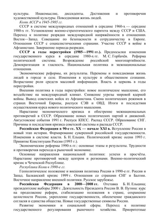 культуры. Инакомыслие, диссиденты. Достижения и противоречия
художественной культуры. Повседневная жизнь людей.
Коми АССР в 1945-1985 гг.
СССР в системе международных отношений в середине 1960-х — середине
1980-х гг. Установление военно-стратегического паритета между СССР и США.
Переход к политике разрядки международной напряжённости в отношениях
Восток—Запад. Совещание по безопасности и сотрудничеству в Европе.
Отношения СССР с социалистическими странами. Участие СССР в войне в
Афганистане. Завершение периода разрядки.
СССР в годы перестройки (1985—1991 гг.). Предпосылки изменения
государственного курса в середине 1980-х гг. М. С. Горбачёв. Реформа
политической системы. Возрождение российской многопартийности.
Демократизация и гласность. Национальная политика и межнациональные
отношения.
Экономические реформы, их результаты. Перемены и повседневная жизнь
людей в городе и селе. Изменения в культуре и общественном сознании.
Возрастание роли средств массовой информации. Власть и церковь в годы
перестройки.
Внешняя политика в годы перестройки: новое политическое мышление, его
воздействие на международный климат. Снижение угрозы мировой ядерной
войны. Вывод советских войск из Афганистана. Смена политических режимов в
странах Восточной Европы, роспуск СЭВ и ОВД. Итоги и последствия
осуществления курса нового политического мышления.
Нарастание экономического кризиса и обострение межнациональных
противоречий в СССР. Образование новых политических партий и движений.
Августовские события 1991 г. Роспуск КПСС. Распад СССР. Образование СНГ.
Причины и последствия кризиса советской системы и распада СССР.
Российская Федерация в 90-е гг. XX — начале XXI в. Вступление России в
новый этап истории. Формирование суверенной российской государственности.
Изменения в системе власти. Б. Н. Ельцин. Политический кризис осени 1993 г.
Принятие Конституции России (1993 г.).
Экономические реформы 1990-х гг.: основные этапы и результаты. Трудности
и противоречия перехода к рыночной экономике.
Основные направления национальной политики: успехи и просчёты.
Нарастание противоречий между центром и регионами. Военно-политический
кризис в Чеченской Республике.
Республика Коми в 1990-е гг.
Геополитическое положение и внешняя политика России в 1990-е гг. Россия и
Запад. Балканский кризис 1999 г. Отношения со странами СНГ и Балтии.
Восточное направление внешней политики. Русское зарубежье.
Российская Федерация в 2000—2008 гг. Отставка Б. Н. Ельцина;
президентские выборы 2000 г. Деятельность Президента России В. В. Путина: курс
на продолжение реформ, стабилизацию положения в стране, сохранение
целостности России, укрепление государственности, обеспечение гражданского
согласия и единства общества. Новые государственные символы России.
Развитие экономики и социальной сферы. Переход к политике
государственного регулирования рыночного хозяйства. Приоритетные
 