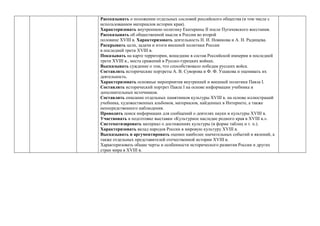 Рассказывать о положении отдельных сословий российского общества (в том числе с
использованием материалов истории края).
Характеризовать внутреннюю политику Екатерины II после Пугачевского восстания.
Рассказывать об общественной мысли в России во второй
половине ХVIII в. Характеризовать деятельность Н. И. Новикова и А. Н. Радищева.
Раскрывать цели, задачи и итоги внешней политики России
в последней трети ХVIII в.
Показывать на карте территории, вошедшие в состав Российской империи в последней
трети ХVIII в., места сражений в Русско-турецких войнах.
Высказывать суждение о том, что способствовало победам русских войск.
Составлять исторические портреты А. В. Суворова и Ф. Ф. Ушакова и оценивать их
деятельность.
Характеризовать основные мероприятия внутренней и внешней политики Павла I.
Составлять исторический портрет Павла I на основе информации учебника и
дополнительных источников.
Составлять описание отдельных памятников культуры ХVIII в. на основе иллюстраций
учебника, художественных альбомов, материалов, найденных в Интернете, а также
непосредственного наблюдения.
Проводить поиск информации для сообщений о деятелях науки и культуры ХVIII в.
Участвовать в подготовке выставки «Культурное наследие родного края в ХVIII в.».
Систематизировать материал о достижениях культуры (в форме таблиц и т. п.).
Характеризовать вклад народов России в мировую культуру ХVIII в.
Высказывать и аргументировать оценки наиболее значительных событий и явлений, а
также отдельных представителей отечественной истории ХVIII в.
Характеризовать общие черты и особенности исторического развития России и других
стран мира в ХVIII в.
 