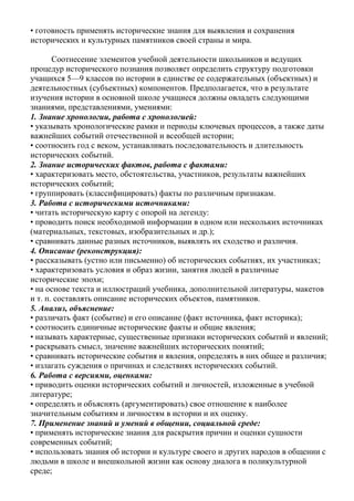 • готовность применять исторические знания для выявления и сохранения
исторических и культурных памятников своей страны и мира.
Соотнесение элементов учебной деятельности школьников и ведущих
процедур исторического познания позволяет определить структуру подготовки
учащихся 5—9 классов по истории в единстве ее содержательных (объектных) и
деятельностных (субъектных) компонентов. Предполагается, что в результате
изучения истории в основной школе учащиеся должны овладеть следующими
знаниями, представлениями, умениями:
1. Знание хронологии, работа с хронологией:
• указывать хронологические рамки и периоды ключевых процессов, а также даты
важнейших событий отечественной и всеобщей истории;
• соотносить год с веком, устанавливать последовательность и длительность
исторических событий.
2. Знание исторических фактов, работа с фактами:
• характеризовать место, обстоятельства, участников, результаты важнейших
исторических событий;
• группировать (классифицировать) факты по различным признакам.
3. Работа с историческими источниками:
• читать историческую карту с опорой на легенду:
• проводить поиск необходимой информации в одном или нескольких источниках
(материальных, текстовых, изобразительных и др.);
• сравнивать данные разных источников, выявлять их сходство и различия.
4. Описание (реконструкция):
• рассказывать (устно или письменно) об исторических событиях, их участниках;
• характеризовать условия и образ жизни, занятия людей в различные
исторические эпохи;
• на основе текста и иллюстраций учебника, дополнительной литературы, макетов
и т. п. составлять описание исторических объектов, памятников.
5. Анализ, объяснение:
• различать факт (событие) и его описание (факт источника, факт историка);
• соотносить единичные исторические факты и общие явления;
• называть характерные, существенные признаки исторических событий и явлений;
• раскрывать смысл, значение важнейших исторических понятий;
• сравнивать исторические события и явления, определять в них общее и различия;
• излагать суждения о причинах и следствиях исторических событий.
6. Работа с версиями, оценками:
• приводить оценки исторических событий и личностей, изложенные в учебной
литературе;
• определять и объяснять (аргументировать) свое отношение к наиболее
значительным событиям и личностям в истории и их оценку.
7. Применение знаний и умений в общении, социальной среде:
• применять исторические знания для раскрытия причин и оценки сущности
современных событий;
• использовать знания об истории и культуре своего и других народов в общении с
людьми в школе и внешкольной жизни как основу диалога в поликультурной
среде;
 