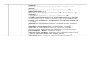 половине ХIХ в.
Рассказывать, используя историческую карту, о наиболее значительных военных
кампаниях.
Характеризовать отношение российского общества к освободительной борьбе
балканских народов в 1870-е гг.
Показывать на карте территории, включенные в состав Российской империи во второй
половине ХIХ в.
Характеризовать достижения культуры России второй половины ХIХ в.
Составлять описание памятников культуры рассматриваемого периода (для памятников,
находящихся в крае, городе, может быть составлен сценарий экскурсии). Подготовить
сообщение о творчестве известного деятеля российской культуры второй половины ХIХ
в. (по выбору).
Проводить поиск информации для сообщения о культуре края во второй половине ХIХ
в.
Высказывать оценку вклада российской культуры в мировую культуру ХIХ в.
Рассказывать об условиях жизни населения края (города, села) в конце ХIХ в.,
используя материалы краеведческих музеев, сохранившиеся исторические памятники.
Систематизировать и обобщать исторический материал.
Высказывать и аргументировать суждения о сущности и значении основных событий
и процессов отечественной истории ХIХ в., оценки ее деятелей.
Характеризовать место и роль России в европейской и мировой истории ХIХ в.
 