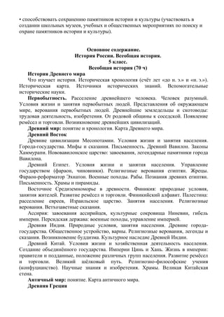 • способствовать сохранению памятников истории и культуры (участвовать в
создании школьных музеев, учебных и общественных мероприятиях по поиску и
охране памятников истории и культуры).
Основное содержание.
История России. Всеобщая история.
5 класс.
Всеобщая история (70 ч)
История Древнего мира
Что изучает история. Историческая хронология (счёт лет «до н. э.» и «н. э.»).
Историческая карта. Источники исторических знаний. Вспомогательные
исторические науки.
Первобытность. Расселение древнейшего человека. Человек разумный.
Условия жизни и занятия первобытных людей. Представления об окружающем
мире, верования первобытных людей. Древнейшие земледельцы и скотоводы:
трудовая деятельность, изобретения. От родовой общины к соседской. Появление
ремёсел и торговли. Возникновение древнейших цивилизаций.
Древний мир: понятие и хронология. Карта Древнего мира.
Древний Восток
Древние цивилизации Месопотамии. Условия жизни и занятия населения.
Города-государства. Мифы и сказания. Письменность. Древний Вавилон. Законы
Хаммурапи. Нововавилонское царство: завоевания, легендарные памятники города
Вавилона.
Древний Египет. Условия жизни и занятия населения. Управление
государством (фараон, чиновники). Религиозные верования египтян. Жрецы.
Фараон-реформатор Эхнатон. Военные походы. Рабы. Познания древних египтян.
Письменность. Храмы и пирамиды.
Восточное Средиземноморье в древности. Финикия: природные условия,
занятия жителей. Развитие ремёсел и торговли. Финикийский алфавит. Палестина:
расселение евреев, Израильское царство. Занятия населения. Религиозные
верования. Ветхозаветные сказания.
Ассирия: завоевания ассирийцев, культурные сокровища Ниневии, гибель
империи. Персидская держава: военные походы, управление империей.
Древняя Индия. Природные условия, занятия населения. Древние города-
государства. Общественное устройство, варны. Религиозные верования, легенды и
сказания. Возникновение буддизма. Культурное наследие Древней Индии.
Древний Китай. Условия жизни и хозяйственная деятельность населения.
Создание объединённого государства. Империи Цинь и Хань. Жизнь в империи:
правители и подданные, положение различных групп населения. Развитие ремёсел
и торговли. Великий шёлковый путь. Религиозно-философские учения
(конфуцианство). Научные знания и изобретения. Храмы. Великая Китайская
стена.
Античный мир: понятие. Карта античного мира.
Древняя Греция
 