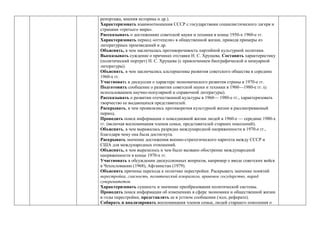 репортажа, мнения историка и др.).
Характеризовать взаимоотношения СССР с государствами социалистического лагеря и
странами «третьего мира».
Рассказывать о достижениях советской науки и техники в конце 1950-х 1960-е гг.
Характеризовать период «оттепели» в общественной жизни, приводя примеры из
литературных произведений и др.
Объяснять, в чем заключалась противоречивость партийной культурной политики.
Высказывать суждение о причинах отставки Н. С. Хрущева. Составить характеристику
(политический портрет) Н. С. Хрущева (с привлечением биографической и мемуарной
литературы).
Объяснять, в чем заключались альтернативы развития советского общества в середине
1960-х гг.
Участвовать в дискуссии о характере экономического развития страны в 1970-е гг.
Подготовить сообщение о развитии советской науки и техники в 1960—1980-е гг. (с
использованием научно-популярной и справочной литературы).
Рассказывать о развитии отечественной культуры в 1960— 1980-е гг., характеризовать
творчество ее выдающихся представителей.
Раскрывать, в чем проявлялись противоречия культурной жизни в рассматриваемый
период.
Проводить поиск информации о повседневной жизни людей в 1960-е — середине 1980-х
гг. (включая воспоминания членов семьи, представителей старших поколений).
Объяснять, в чем выражалась разрядка международной напряженности в 1970-е гг.,
благодаря чему она была достигнута.
Раскрывать значение достижения военно-стратегического паритета между СССР и
США для международных отношений.
Объяснять, в чем выразилось и чем было вызвано обострение международной
напряженности в конце 1970-х гг.
Участвовать в обсуждении дискуссионных вопросов, например о вводе советских войск
в Чехословакию (1968), Афганистан (1979).
Объяснять причины перехода к политике перестройки. Раскрывать значение понятий
перестройка, гласность, политический плюрализм, правовое государство, парад
суверенитетов.
Характеризовать сущность и значение преобразования политической системы.
Проводить поиск информации об изменениях в сфере экономики и общественной жизни
в годы перестройки, представлять ее в устном сообщении (эссе, реферате).
Собирать и анализировать воспоминания членов семьи, людей старшего поколения о
 