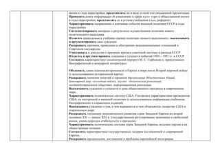 жизни в годы перестройки; представлять их в виде устной или письменной презентации.
Проводить поиск информации об изменениях в сфере куль- туры и общественной жизни
в годы перестройки, представлять ее в устном сообщении (эссе, реферате).
Характеризовать направления и ключевые события внешней политики СССР в годы
перестройки.
Систематизировать материал о результатах осуществления политики нового
политического мышления.
Излагать приводимые в учебнике оценки политики «нового мышлениях», высказывать
и аргументировать свое суждение.
Раскрывать причины, приведшие к обострению межнациональных отношений в
Советском государстве.
Участвовать в дискуссии о причинах кризиса советской системы и распада СССР.
Излагать и аргументировать суждения о сущности событий 1985—1991 гг. в СССР.
Составить характеристику (политический портрет) М. С. Горбачева (с привлечением
биографической и мемуарной литературы)
Объяснять, какие изменения произошли в Европе и мире после Второй мировой войны
(с использованием исторической карты).
Раскрывать значение понятий и терминов Организация Объединенных Наций,
биполярный мир, «холодная война», научно - техническая революция,
постиндустриальное общество, информационная революция.
Высказывать суждения о сущности и цене общественного прогресса в современном
мире.
Характеризовать политическую систему США. Составлять характеристики президентов
США, их внутренней и внешней политики (с использованием информации учебников,
биографических и справочных изданий).
Высказывать суждение о том, в чем выражается и чем объясняется лидерство США в
современном мире.
Раскрывать тенденции экономического развития стран Западной Европы во второй
половине ХХ — начале ХХI в. (государственное регулирование экономики и свободный
рынок, смена периодов стабильности и кризисов).
Характеризовать политические системы стран Западной Европы, ведущие партии и их
общественные позиции.
Составлять характеристики государственных лидеров послевоенной и современной
Европы.
Раскрывать предпосылки, достижения и проблемы европейской интеграции.
 