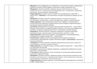 Проводить поиск информации для сообщений о послевоенной истории и современном
развитии отдельных стран (в форме путешествия в страну, репортажа и др.).
Раскрывать значение понятий и терминов мировая социалистическая система,
«Пражская весна», социалистический интернационализм, солидарность, «бархатная
революция», шоковая терапия, приватизация.
Характеризовать основные этапы в истории восточноевропейских стран 1945 г. —
начала ХХI в., объяснять, в чем заключались ситуации исторического выбора для этих
стран.
Раскрывать значение понятий и терминов крушение колониальной системы,
деколонизация, модернизация, е новые индустриальные страны», фундаментализм.
Характеризовать этапы освобождения стран Азии и Африки от колониальной и
полуколониальной зависимости (предполагается использование исторической карты,
составление хронологической таблицы).
Составлять обзор развития отдельных стран во второй половине ХХ — начале ХХI в.
(Япония, Китай, Индия, государства Ближнего Востока и др.), используя информацию
учебника, материалы периодической печати и телевидения, интернет-ресурсы.
Раскрывать значение понятий и терминов латифундия, импортозамещающая
индустриализация, национализация, денационализация, каудилизм, хунта.
Характеризовать политические режимы, существовавшие в латиноамериканских
государствах во второй половине ХХ — начале ХХI в.
Сопоставлять реформистский и революционный пути решения социально-
экономических противоречий в странах Латинской Америки, высказывать суждения об
их результативности.
Раскрывать значение понятий и терминов информационная революция, неореализм,
постмодернизм, массовая культура, поп-арт.
Характеризовать достижения в науке и технике второй половины ХХ — начала ХХI в. и
их социальные последствия.
Составлять тематические подборки материалов о современной зарубежной культуре,
выступать с презентациями.
Участвовать в работе круглых столов, дискуссиях по актуальным вопросам развития
культуры в современном мире.
Раскрывать значение понятий и терминов разрядка международной напряженности,
движение за безопасность и сотрудничество в Европе, новое политическое мышление в
международных отношениях, многополюсный мир.
Характеризовать основные периоды и тенденции развития международных отношений
в 1945 г. начале ХХI в.
 