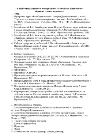 Учебно-методическое и материально-техническое обеспечение
образовательного процесса.
1. УМК
1) Программа курса «Всеобщая история. История Древнего мира». 5 класс.
Тематическое и поурочное планирование / авт.-сост. Ф.А.Михайловский. –
М.: ООО «Русское слово – учебник», 2012. – 40 с. – (ФГОС. Инновационная
школа).
2) Михайловский Ф.А. Всеобщая история. История Древнего мира: учебник для
5 класса общеобразовательных учреждений / М.А.Михайловский; под ред.
Г.М.Бонгард-Левина. – 2-е изд. – М.: ООО «Русское слово – учебник», 2013.
3) Михайловский Ф.А. Книга для учителя к учебнику Ф.А.Михайловского
«Всеобщая история. История древнего мира». 5 класс / Ф.А.Михайловский. -
М.: ООО «Русское слово – учебник», 2013.
4) Рабочая программа к учебнику Ф.А.Михайловского «Всеобщая история.
История Древнего мира». 5 класс / авт.-сост. Ф.А.Михайловский. - М.: ООО
«Русское слово – учебник», 2013.
2. Библиотечный фонд.
1) Федеральный закон от 29.12.2012 № 273-ФЗ «Об образовании в Российской
Федерации». – М.: УЦ Перспектива, 2013.
2) Фундаментальное ядро содержания общего образования / Рос. акад. наук,
Рос. акад. образования; под ред. В.В.Козлова, А.М.Кондакова. – М.:
Просвещение, 2011.
3) ФГОС ООО.
4) Примерная ООП ООО.
5) Примерные программы по учебным предметам. История. 5-9 классы. – М.:
Просвещение, 2011.
6) История Древнего мира. 5 класс. Интерактивные дидактические материалы. /
авт.-сост. О.А.Мартьянова. – М.: Планета, 2012.
7) Контрольно-измерительные материалы. История Древнего мира: 5 класс /
Сост. К.В.Волкова. – М.: ВАКО, 2011.
8) Формирование универсальных учебных действий в основной школе: от
действия к мысли. Система заданий: пособие для учителя / А.Г.Асмолов,
Г.В.Бурменская, И.А.Володарская и др.; под ред. А.Г.Асмолова. – М.:
Просвещение, 2011.
3. Информационные средства.
1) Электронное приложение к учебнику Михайловского Ф.А. Всеобщая
история. История Древнего мира.
2) Электронное приложение к пособию «История Древнего мира. 5 класс.
Интерактивные дидактические материалы» (авт.-сост. О.А.Мартьянова. – М.:
Планета, 2012).
4. Технические средства обучения.
1) Компьютер (ноутбук)
2) Проектор
3) Экран
4) Множительная техника (сканер, ксерокс, принтер)
 