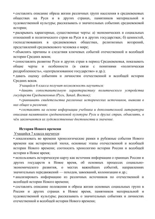 • составлять описание образа жизни различных групп населения в средневековых
обществах на Руси и в других странах, памятников материальной и
художественной культуры; рассказывать о значительных событиях средневековой
истории;
• раскрывать характерные, существенные черты: а) экономических и социальных
отношений и политического строя на Руси и в других государствах; б) ценностей,
господствовавших в средневековых обществах, религиозных воззрений,
представлений средневекового человека о мире;
• объяснять причины и следствия ключевых событий отечественной и всеобщей
истории Средних веков;
• сопоставлять развитие Руси и других стран в период Средневековья, показывать
общие черты и особенности (в связи с понятиями «политическая
раздробленность», «централизованное государство» и др.);
• давать оценку событиям и личностям отечественной и всеобщей истории
Средних веков.
Учащийся 6 класса получит возможность научиться:
• давать сопоставительную характеристику политического устройства
государств Средневековья (Русь, Запад, Восток);
• сравнивать свидетельства различных исторических источников, выявляя в
них общее и различия;
• составлять на основе информации учебника и дополнительной литературы
описания памятников средневековой культуры Руси и других стран, объяснять, в
чём заключаются их художественные достоинства и значение.
История Нового времени
Учащийся 7 класса научится:
• локализовать во времени хронологические рамки и рубежные события Нового
времени как исторической эпохи, основные этапы отечественной и всеобщей
истории Нового времени; соотносить хронологию истории России и всеобщей
истории в Новое время;
• использовать историческую карту как источник информации о границах России и
других государств в Новое время, об основных процессах социально-
экономического развития, о местах важнейших событий, направлениях
значительных передвижений — походов, завоеваний, колонизации и др.;
• анализировать информацию из различных источников по отечественной и
всеобщей истории Нового времени;
• составлять описание положения и образа жизни основных социальных групп в
России и других странах в Новое время, памятников материальной и
художественной культуры; рассказывать о значительных событиях и личностях
отечественной и всеобщей истории Нового времени;
 