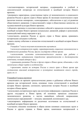 • систематизировать исторический материал, содержащийся в учебной и
дополнительной литературе по отечественной и всеобщей истории Нового
времени;
• раскрывать характерные, существенные черты: а) экономического и социального
развития России и других стран в Новое время; б) эволюции политического строя
(включая понятия «монархия», «самодержавие», «абсолютизм» и др.); в) развития
общественного движения; г) представлений о мире и общественных ценностях; д)
художественной культуры Нового времени;
• объяснять причины и следствия ключевых событий и процессов отечественной и
всеобщей истории Нового времени (социальных движений, реформ и революций,
взаимодействий между народами и др.);
• сопоставлять развитие России и других стран в Новое время, сравнивать
исторические ситуации и события;
• давать оценку событиям и личностям отечественной и всеобщей истории Нового
времени.
Учащийся 7 класса получит возможность научиться:
• используя историческую карту, характеризовать социально-экономическое и
политическое развитие России, других государств в Новое время;
• использовать элементы источниковедческого анализа при работе с
историческими материалами (определение принадлежности и достоверности
источника, позиций автора и др.);
• сравнивать развитие России и других стран в Новое время, объяснять, в чём
заключались общие черты и особенности;
• применять знания по истории России и своего края в Новое время при
составлении описаний исторических и культурных памятников своего города,
края и т. д.
Учащийся 8 класса научится:
• локализовать во времени хронологические рамки и рубежные события Нового
времени как исторической эпохи, основные этапы отечественной и всеобщей
истории Нового времени; соотносить хронологию истории России и всеобщей
истории в Новое время;
• использовать историческую карту как источник информации о границах России и
других государств в Новое время, об основных процессах социально-
экономического развития, о местах важнейших событий, направлениях
значительных передвижений — походов, завоеваний, колонизации и др.;
• анализировать информацию из различных источников по отечественной и
всеобщей истории Нового времени;
• составлять описание положения и образа жизни основных социальных групп в
России и других странах в Новое время, памятников материальной и
 