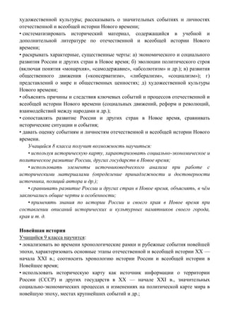 художественной культуры; рассказывать о значительных событиях и личностях
отечественной и всеобщей истории Нового времени;
• систематизировать исторический материал, содержащийся в учебной и
дополнительной литературе по отечественной и всеобщей истории Нового
времени;
• раскрывать характерные, существенные черты: а) экономического и социального
развития России и других стран в Новое время; б) эволюции политического строя
(включая понятия «монархия», «самодержавие», «абсолютизм» и др.); в) развития
общественного движения («консерватизм», «либерализм», «социализм»); г)
представлений о мире и общественных ценностях; д) художественной культуры
Нового времени;
• объяснять причины и следствия ключевых событий и процессов отечественной и
всеобщей истории Нового времени (социальных движений, реформ и революций,
взаимодействий между народами и др.);
• сопоставлять развитие России и других стран в Новое время, сравнивать
исторические ситуации и события;
• давать оценку событиям и личностям отечественной и всеобщей истории Нового
времени.
Учащийся 8 класса получит возможность научиться:
• используя историческую карту, характеризовать социально-экономическое и
политическое развитие России, других государств в Новое время;
• использовать элементы источниковедческого анализа при работе с
историческими материалами (определение принадлежности и достоверности
источника, позиций автора и др.);
• сравнивать развитие России и других стран в Новое время, объяснять, в чём
заключались общие черты и особенности;
• применять знания по истории России и своего края в Новое время при
составлении описаний исторических и культурных памятников своего города,
края и т. д.
Новейшая история
Учащийся 9 класса научится:
• локализовать во времени хронологические рамки и рубежные события новейшей
эпохи, характеризовать основные этапы отечественной и всеобщей истории ХХ —
начала XXI в.; соотносить хронологию истории России и всеобщей истории в
Новейшее время;
• использовать историческую карту как источник информации о территории
России (СССР) и других государств в ХХ — начале XXI в., значительных
социально-экономических процессах и изменениях на политической карте мира в
новейшую эпоху, местах крупнейших событий и др.;
 