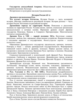 Государства доколумбовой Америки. Общественный строй. Религиозные
верования населения. Культура.
Историческое и культурное наследие Средневековья.
История России (42 ч)
Древняя и средневековая Русь
Что изучает история Отечества. История России — часть всемирной
истории. Факторы самобытности российской истории. История региона — часть
истории России. Источники по российской истории.
Древнейшие народы на территории России. Появление и расселение
человека на территории России. Условия жизни, занятия, социальная организация
земледельческих и кочевых племён. Верования древних людей. Древние
государства Поволжья, Кавказа и Северного Причерноморья. Межэтнические
контакты и взаимодействия.
Древняя Русь в VIII — первой половине XII в. Восточные славяне:
расселение, занятия, быт, верования, общественное устройство. Взаимоотношения
с соседними народами и государствами. Финно-угорские народы – соседи
восточных славян.
Образование Древнерусского государства: предпосылки, причины, значение.
Новгород и Киев — центры древнерусской государственности. Формирование
княжеской власти (князь и дружина, полюдье). Первые русские князья, их
внутренняя и внешняя политика. Крещение Руси: причины и значение. Владимир
Святославич. Христианство и язычество.
Социально-экономический и политический строй Древней Руси. Земельные
отношения. Свободное и зависимое население. Древнерусские города, развитие
ремёсел и торговли. Русская Правда. Политика Ярослава Мудрого и Владимира
Мономаха. Древняя Русь и её соседи.
Древнерусская культура. Былинный эпос. Возникновение письменности.
Летописание. Литература (слово, житие, поучение, хождение). Деревянное и
каменное зодчество. Монументальная живопись (мозаики, фрески). Иконы.
Декоративно-прикладное искусство. Быт и образ жизни разных слоёв населения.
Русь Удельная в 30-е гг. XII—XIII в. Политическая раздробленность:
причины и последствия. Крупнейшие самостоятельные центры Руси, особенности
их географического, социально-политического и культурного развития. Идея
единства русских земель в памятниках культуры.
Русь в системе международных связей и отношений: между Востоком и
Западом. Монгольские завоевания в Азии и на европейских рубежах. Сражение на
Калке. Нашествие монголов на Северо-Западную Русь. Героическая оборона
русских городов. Походы монгольских войск на Юго-Западную Русь и страны
Центральной Европы. Значение противостояния Руси монгольскому завоеванию.
Русь и Запад; отношения Новгорода с западными соседями. Борьба Руси против
экспансии с Запада. Александр Ярославич. Невская битва. Ледовое побоище.
Русь и Золотая Орда. Зависимость русских земель от Орды и её последствия.
Борьба населения русских земель против ордынского владычества.
Русь и Литва. Русские земли в составе Великого княжества Литовского.
 