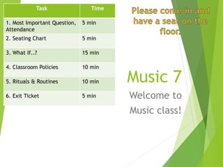 Music 7
Welcome to
Music class!
Task Time
1. Most Important Question,
Attendance
5 min
2. Seating Chart 5 min
3. What If..? 15 min
4. Classroom Policies 10 min
5. Rituals & Routines 10 min
6. Exit Ticket 5 min
 