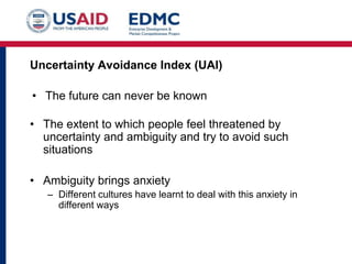 Uncertainty Avoidance Index (UAI)
• The future can never be known
• The extent to which people feel threatened by
uncertainty and ambiguity and try to avoid such
situations
• Ambiguity brings anxiety
– Different cultures have learnt to deal with this anxiety in
different ways
 