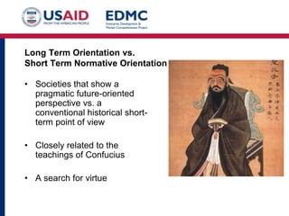 Long Term Orientation vs.
Short Term Normative Orientation
• Societies that show a
pragmatic future-oriented
perspective vs. a
conventional historical short-
term point of view
• Closely related to the
teachings of Confucius
• A search for virtue
 