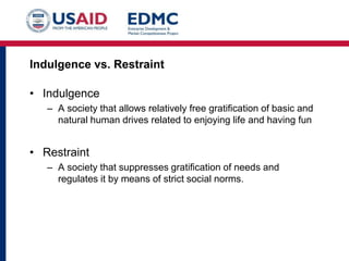 Indulgence vs. Restraint
• Indulgence
– A society that allows relatively free gratification of basic and
natural human drives related to enjoying life and having fun
• Restraint
– A society that suppresses gratification of needs and
regulates it by means of strict social norms.
 
