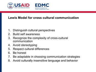 Lewis Model for cross cultural communication
1. Distinguish cultural perspectives
2. Build self awareness
3. Recognize the complexity of cross-cultural
communication
4. Avoid stereotyping
5. Respect cultural differences
6. Be honest
7. Be adaptable in choosing communication strategies
8. Avoid culturally insensitive language and behavior
 